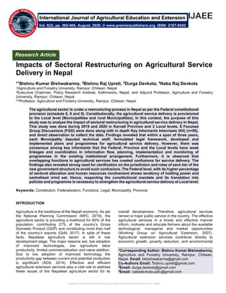 Impacts of Sectoral Restructuring on Agricultural Service Delivery in Nepal
Impacts of Sectoral Restructuring on Agricultural Service
Delivery in Nepal
*1Bishnu Kumar Bishwakarma, 2Bishnu Raj Upreti, 3Durga Devkota, 4Naba Raj Devkota
1Agriculture and Forestry University, Rampur, Chitwan, Nepal
2Executive Chairman, Policy Research Institute, Kathmandu, Nepal, and Adjunct Professor, Agriculture and Forestry
University, Rampur, Chitwan, Nepal
3,4Professor, Agriculture and Forestry University, Rampur, Chitwan, Nepal
The agricultural sector is under a restructuring process in Nepal as per the Federal constitutional
provision (schedule 6, 8 and 9). Constitutionally, the agricultural service delivery is provisioned
to the Local level (Municipalities and rural Municipalities). In this context, the purpose of this
study was to analyse the impact of sectoral restructuring in agricultural service delivery in Nepal.
This study was done during 2019 and 2020 in Karnali Province and 3 Local levels. 8 Focused
Group Discussions (FGD) were done along with in depth Key Informants Interviews (KII) (n=50),
and direct observation to collect the data. Findings revealed that within a span of three years,
each Municipality deputed technical staff, formulated legal framework, developed and
implemented plans and programmes for agricultural service delivery. However, there was
consensus among key informants that the Federal, Province and the Local levels have weak
linkages and coordination in information flow, planning, implementation and monitoring of
programmes in the existing institutional arrangement. Furthermore, it is observed that
overlapping functions in agricultural services has created confusions for service delivery. The
findings also revealed strong need for clarification on the jurisdiction and roles of each tier of the
new government structure to avoid such confusions. The Federal level, with its higher percentage
of sectoral allocation and human resources involvement shows tendency of holding power and
centralised mind set. Hence, respecting the constitutional mandate and its translation into
policies and programme is necessary to strengthen the agricultural service delivery at Local level.
Keywords: Constitution, Federalization, Functions, Legal, Municipality, Province
INTRODUCTION
Agriculture is the backbone of the Nepali economy. As per
the National Planning Commission (NPC, 2019), the
agriculture sector is providing a livelihood for 60% of the
population, contributing 27% of the country’s Gross
Domestic Product (GDP) and constituting more than half
of the country’s exports (GoN, 2017). In spite of these
facts, Nepalese agriculture sector is still in low
development stage. The major reasons are; low adoption
of improved technologies, low agriculture labor
productivity, limited commercialization and value addition.
Due to low adoption of improved technology the
productivity gap between current and potential production
is significant (ADS, 2014). Effective and efficient
agricultural extension services play a vital role to address
these issues of the Nepalese agriculture sector for its
overall development. Therefore, agricultural services
remain a major public service in the country. The effective
agricultural services in a timely and effective manner
inform, motivate and educate farmers about the available
technological, managerial and market opportunities
(Working Group on Agricultural Extension, 2007).
Agricultural extension services contribute directly to
economic growth, poverty reduction, and environmental
*Corresponding Author: Bishnu Kumar Bishwakarma,
Agriculture and Forestry University, Rampur, Chitwan,
Nepal. Email: bkbishwakarma@gmail.com
Co-Authors Email: 2
bishnu.upreti@gmail.com
3
Email: durga.devkota@gmail.com
4
Email: nabadevkota.aafu@gmail.com
Research Article
Vol. 6(2), pp. 392-404, August, 2020. © www.premierpublishers.org. ISSN: 2167-0432
International Journal of Agricultural Education and Extension
 