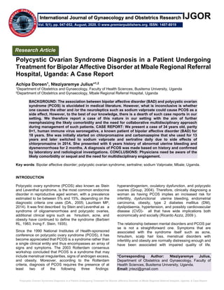 Polycystic Ovarian Syndrome Diagnosis in a Patient Undergoing Treatment for Bipolar Affective Disorder at Mbale Regional Referral Hospital, Uganda: A Case Report
IJGOR
Polycystic Ovarian Syndrome Diagnosis in a Patient Undergoing
Treatment for Bipolar Affective Disorder at Mbale Regional Referral
Hospital, Uganda: A Case Report
Achipa Doreen1, Nteziyaremye Julius*1,2
1Department of Obstetrics and Gynaecology, Faculty of Health Sciences, Busitema University, Uganda
2Department of Obstetrics and Gynaecology, Mbale Regional Referral Hospital, Uganda
BACKGROUND: The association between bipolar affective disorder (BAD) and polycystic ovarian
syndrome (PCOS) is elucidated in medical literature. However, what is inconclusive is whether
one causes the other and /or the neuroleptics such as sodium valproate could cause PCOS as a
side effect. However, to the best of our knowledge, there is a dearth of such case reports in our
setting. We therefore report a case of this nature in our setting with the aim of further
reemphasizing the likely comorbidity and the need for collaborative multidisciplinary approach
during management of such patients. CASE REPORT: We present a case of 34 years old, parity
0+1, human immune virus seronegative, a known patient of bipolar affective disorder (BAD) for
18 years. She was initially started on chlorpromazine and carbamazepine that she used for 13
years and later switched to sodium valproate and sertraline daily due to side effects of
chlorpromazine in 2014. She presented with 6 years history of abnormal uterine bleeding and
dysmennorrhoea for 2 months. A diagnosis of PCOS was made based on history and confirmed
by laboratory and radiological investigations. CONCLUSIONS: Physicians need be aware of the
likely comorbidity or sequel and the need for multidisciplinary engagement.
Key words: Bipolar affective disorder; polycystic ovarian syndrome; sertraline; sodium Valproate; Mbale; Uganda.
INTRODUCTION
Polycystic ovary syndrome (PCOS) also known as Stein
and Leventhal syndrome, is the most common endocrine
disorder in reproductive aged women, with a prevalence
estimated to be between 5% and 15%, depending on the
diagnostic criteria one uses (DA., 2005; Lauritsen MP,
2014). It was first described by Stein and Leventhal as a
syndrome of oligoamenorrhoea and polycystic ovaries,
additional clinical signs such as hirsutism, acne, and
obesity have continued to define the syndrome (Barbieri
RL, 1983; Irving F. Stein, 1935).
Since the 1990 National Institutes of Health-sponsored
conference on polycystic ovary syndrome (PCOS), it has
become appreciated that PCOS is a syndrome rather than
a single clinical entity and thus encompasses an array of
signs and symptoms. The 2003 Rotterdam consensus
workshop concluded that PCOS is a syndrome that may
include menstrual irregularities, signs of androgen excess,
and obesity. Moreover, according to the Rotterdam
criteria, diagnosis of PCOS requires the presence of at
least two of the following three findings:
hyperandrogenism, ovulatory dysfunction, and polycystic
ovaries (Group, 2004). Therefore, clinically diagnosing a
woman as having PCOS implies an increased risk for
infertility, dysfunctional uterine bleeding, endometrial
carcinoma, obesity, type 2 diabetes mellitus (DM),
dyslipidaemia, hypertension, and possibly cardiovascular
disease (CVD)- all that have wide implications both
economically and socially (Ricardo Azziz, 2009 ).
The relationship between mental disorders and PCOS par
se is not a straightforward one. Symptoms that are
associated with the syndrome itself such as acne,
hirsutism, scalp hair loss, menstrual disorders with
infertility and obesity are normally distressing enough and
have been associated with impaired quality of life.
*Corresponding Author: Nteziyaremye Julius,
Department of Obstetrics and Gynaecology, Faculty of
Health Sciences, Busitema University, Uganda.
Email: jntezi@gmail.com
Research Article
Vol. 5(1), pp. 047-052, August, 2020. © www.premierpublishers.org. ISSN: 1407-8019
International Journal of Gynaecology and Obstetrics Research
 