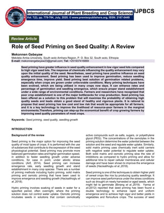 Role of Seed Priming on Seed Quality: A Review
IJPBCS
Role of Seed Priming on Seed Quality: A Review
Mekonnen Gebeyaw
Mekdela Amba University, South wolo Amhara Region, P. O. Box 32, South wolo, Ethiopia
E-mail: mekonnengebeyaw23@gmail.com; Tel: +251937416869
Seed priming have greater influence in seed quality enhancement in low vigor seed lots compared
to high vigor seed lots. The response of chemicals influencing the quality enhancement may vary
upon the initial quality of the seed. Nevertheless, seed priming have positive influence on seed
quality enhancement. Seed priming has been used to improve germination, reduce seedling
emergence time, improve yield. Seed priming best solution of germination related problems,
especially when crops are grown under unfavorable conditions. Many priming techniques have
been evolved, which are being utilized in many crops now days. It can enhance rates and
percentage of germination and seedling emergence, which ensure proper stand establishment
under a wide range of environmental conditions. Farmers and researchers have recognized that
poor crop establishment is one of the major bottlenecks for crop production. Seed priming has
been offered as a solution to this problem that will maximize the probability of obtaining high
quality seeds and leads obtain a good stand of healthy and vigorous plants. It is rational to
propose that seed priming has low cost and low risk that would be appropriate for all farmers,
and it is a key technology to improve the livelihood of resource-poor farmers in the marginal
environments.Therefore, priming can step-up the economical benefit of crop growing farmers by
improving seed quality parameters of most crops.
Keywords: Seed priming, seed quality, seedling growth
INTRODUCTION
Background of the review
Seed priming is the major option for improving the seed
quality of most types of crops. It is performed with the use
of substances that contribute to the expression of the seed
physiological potential. Seed priming may promote more
balanced germination rates and higher germination speed,
in addition to faster seedling growth under adverse
conditions, for case in point, under abiotic stress
conditions (Arif, 2014). Seed priming can increase
emergence rate, early seedling growth and stand
establishment in many crop species· There are a number
of priming methods including hydro priming, solid matrix
priming and osmotic priming that have been used to
improve emergence and seedling growth (Hacisalihoglu et
al.,2018).
Hydro priming involves soaking of seeds in water for a
specified period, often overnight, where the priming
solution does not control water uptake. Osmotic priming
incubates seeds in solutions that contain osmotically
active compounds such as salts, sugars, or polyethylene
glycol (PEG). The concentrations of the osmolytes in the
priming solution determine the water potential between the
solution and the seed and regulate water uptake. Similarly,
solid matrix priming uses chemically inert solid carriers
with negative water potential to regulate water uptake.
Both solid matrix and osmotic priming slow the rate of
imbibitions as compared to hydro priming and allow for
additional time to repair cellular membranes and cellular
damage and have been shown to improve the emergence
of seeds (Hacisalihoglu et al.,2018).
Seed priming is one of the techniques to obtain higher yield
of cereal crops like rice by producing quality seedlings. It
can improve seed performance under the stress conditions
such as drought on newly harvested or aged seeds, which
might fail to germinate (Binang et al.,2019). Yarnia et
al.(2012) reported that seed priming has been found a
double technology to enhance rapid and uniform
emergence and to achieve high vigor and better yields in
vegetables and floriculture crops. The success of seed
International Journal of Plant Breeding and Crop Science
Vol. 7(2), pp. 779-784, July, 2020. © www.premierpublishers.org, ISSN: 2167-0449
Review Article
 