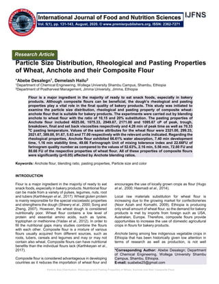 Particle Size Distribution, Rheological and Pasting Properties of Wheat, Anchote and their Composite Flour
Particle Size Distribution, Rheological and Pasting Properties
of Wheat, Anchote and their Composite Flour
*Abebe Desalegn1, Demelash Hailu2
1Department of Chemical Engineering, Wollega University Shambu Campus, Shambu, Ethiopia
2Department of Postharvest Management, Jimma University, Jimma, Ethiopia
Flour is a major ingredient in the majority of ready to eat snack foods, especially in bakery
products. Although composite flours can be beneficial, the dough’s rheological and pasting
properties play a vital role in the final quality of bakery products. This study was initiated to
examine the particle size distribution, rheological and pasting property of composite wheat-
anchote flour that is suitable for bakery products. The experiments were carried out by blending
anchote to wheat flour with the ratio of 10,15 and 20% substitution. The pasting properties of
Anchote flour included 4025.00, 1075.33, 2949.67, 2171.00 and 1095.67 cP of peak, trough,
breakdown, final and set back viscosities respectively and 4.26 min of peak time as well as 70.33
0
C pasting temperature. Values of the same attributes for the wheat flour were 2321.00, 299.33,
2021.67, 389.00, 91.67, 5.63 and 77.00 respectively with the relevant units indicated. Regarding the
rheological properties, Anchote flour exhibited 66.61% water absorption, 7.40 min development
time, 1.16 min stability time, 49.66 Farinograph Unit of mixing tolerance index and 22.66FU of
farinogram quality number as compared to the values of 52.63%, 2.16 min, 5.56 min, 72.00 FU and
80.66 FU of the respective properties of wheat flour. All of these properties of composite flours
were significantly (p<0.05) affected by Anchote blending ratios.
Keywords: Anchote flour, blending ratio, pasting properties, Particle size and color
INTRODUCTION
Flour is a major ingredient in the majority of ready to eat
snack foods, especially in bakery products. Nutritional flour
can be made from a variety of pulses, legumes, nuts, root
and tubers (Karthikeyan et al., 2017). Wheat gluten protein
is mainly responsible for the special viscoelastic properties
and strengthens the dough (Shewry et al., 2000; Song and
Zheng, 2007). However, the wheat dough is considered
nutritionally poor. Wheat flour contains a low level of
protein and essential amino acids, such as lysine,
tryptophan or methionine (Yadav et al., 2012). In order to
fill the nutritional gaps many studies combine the flours
with each other. Composite flour is a mixture of various
flours usually acquired from different sources, such as
roots, tubers, cereals and legumes and may or may not
contain also wheat. Composite flours can have nutritional
benefits than the individual flours lack (Karthikeyan et al.,
2017).
Composite flour is considered advantageous in developing
countries as it reduces the importation of wheat flour and
encourages the use of locally grown crops as flour (Hugo
et al., 2000; Hasmadi et al., 2014).
Local raw materials substitution for wheat flour is
increasing due to the growing market for confectioneries
(Noor Aziah and Komathi, 2009). Ethiopia is producing
only small amount of wheat flour, so the demand for bakery
products is met by imports from foreign such as USA,
Australian, Europe. Therefore, composite flours provide
opportunities to increase the use of domestic agricultural
crops in flours for bakery products.
Anchote being among few indigenous vegetable crops in
Ethiopia that has been historically given low attention in
terms of research as well as production, is not well
*Corresponding Author: Abebe Desalegn; Department
of Chemical Engineering, Wollega University Shambu
Campus, Shambu, Ethiopia.
E-mail: suabebe25@gmail.com
International Journal of Food and Nutrition Sciences
Vol. 5(1), pp. 131-143, August, 2020. © www.premierpublishers.org. ISSN: 2362-7271
Research Article
 
