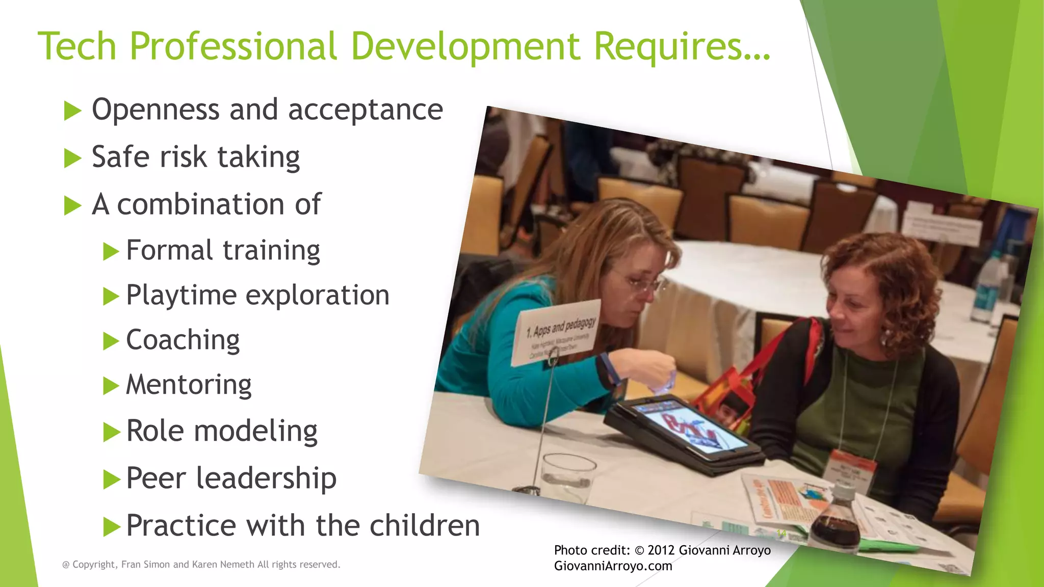 Tech Professional Development Requires…


Openness and acceptance



Safe risk taking



A combination of
 Formal

training

 Playtime

exploration

 Coaching
 Mentoring

 Role

modeling

 Peer

leadership

 Practice

with the children

@ Copyright, Fran Simon and Karen Nemeth All rights reserved.

14

Photo credit: © 2012 Giovanni Arroyo
GiovanniArroyo.com

 