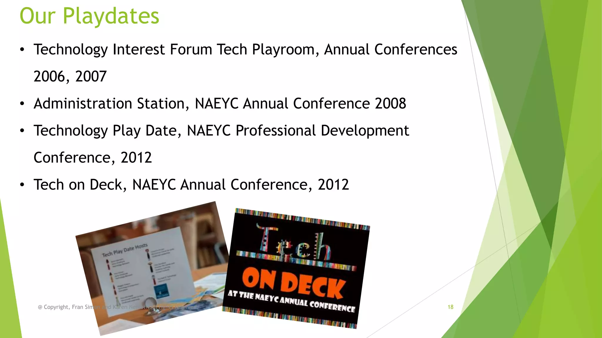 Our Playdates
• Technology Interest Forum Tech Playroom, Annual Conferences

2006, 2007
• Administration Station, NAEYC Annual Conference 2008

• Technology Play Date, NAEYC Professional Development
Conference, 2012
• Tech on Deck, NAEYC Annual Conference, 2012

@ Copyright, Fran Simon and Karen Nemeth All rights reserved.

18

 
