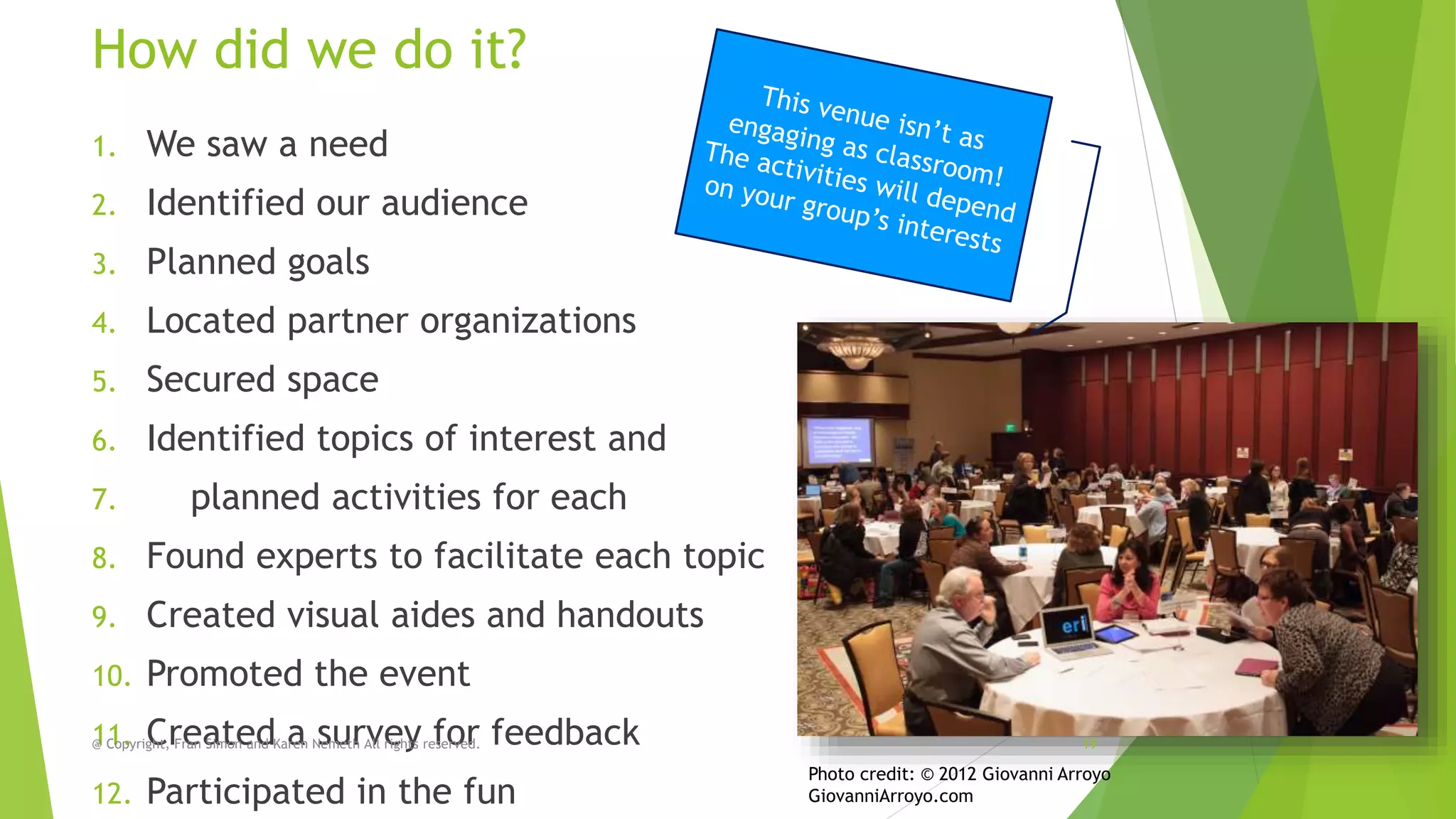 How did we do it?
1.

We saw a need

2.

Identified our audience

3.

Planned goals

4.

Located partner organizations

5.

Secured space

6.

Identified topics of interest and

7.

planned activities for each

8.

Found experts to facilitate each topic

9.

Created visual aides and handouts

10.

Promoted the event

11. CreatedKaren Nemeth All rights reserved.
@ Copyright, Fran Simon and a survey for
12.

feedback

Participated in the fun

19

Photo credit: © 2012 Giovanni Arroyo
GiovanniArroyo.com

 