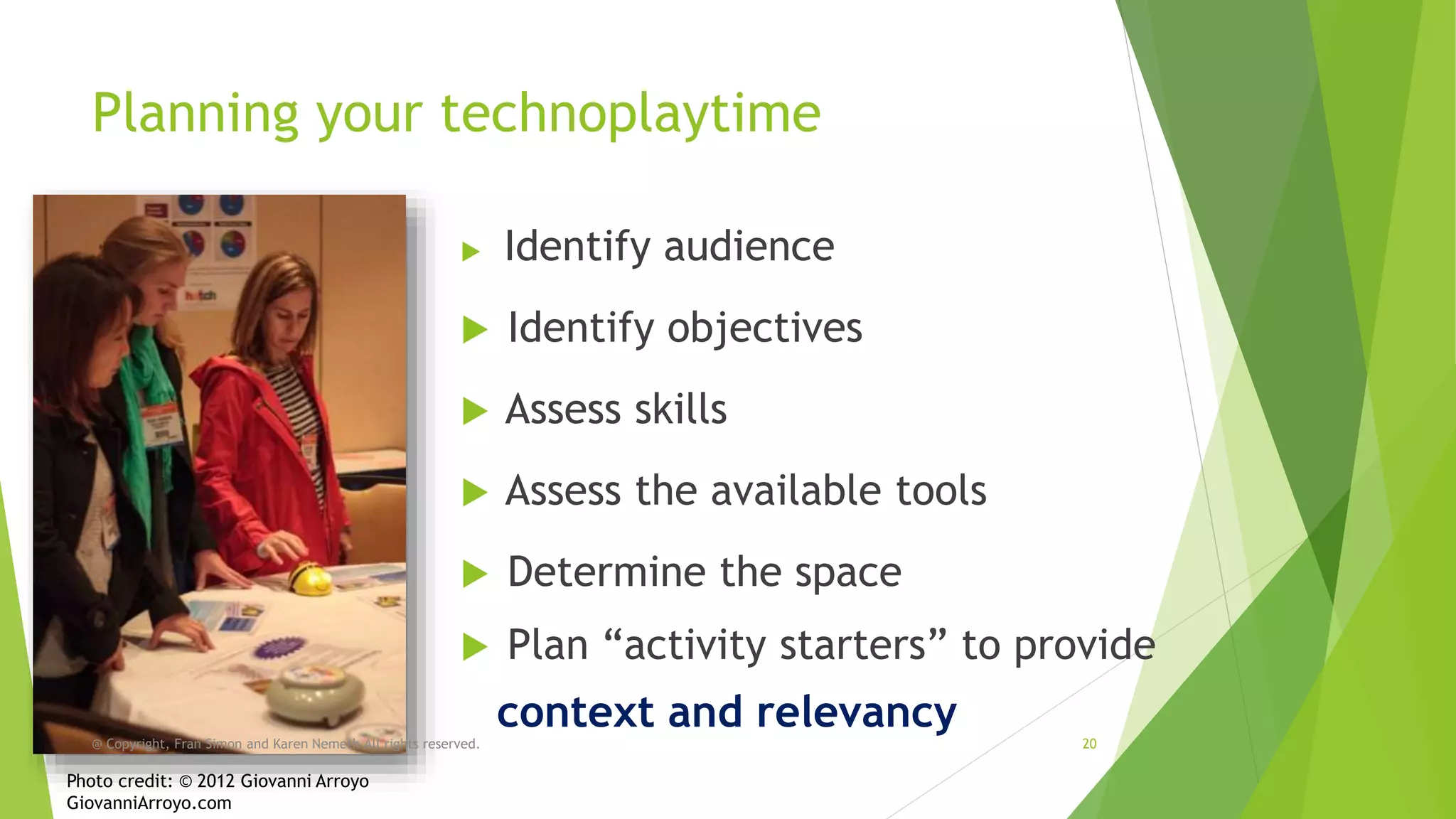 Planning your technoplaytime


Identify audience



Identify objectives



Assess skills



Assess the available tools



Determine the space



Plan “activity starters” to provide

@ Copyright, Fran Simon and Karen Nemeth All rights reserved.

Photo credit: © 2012 Giovanni Arroyo
GiovanniArroyo.com

context and relevancy

20

 