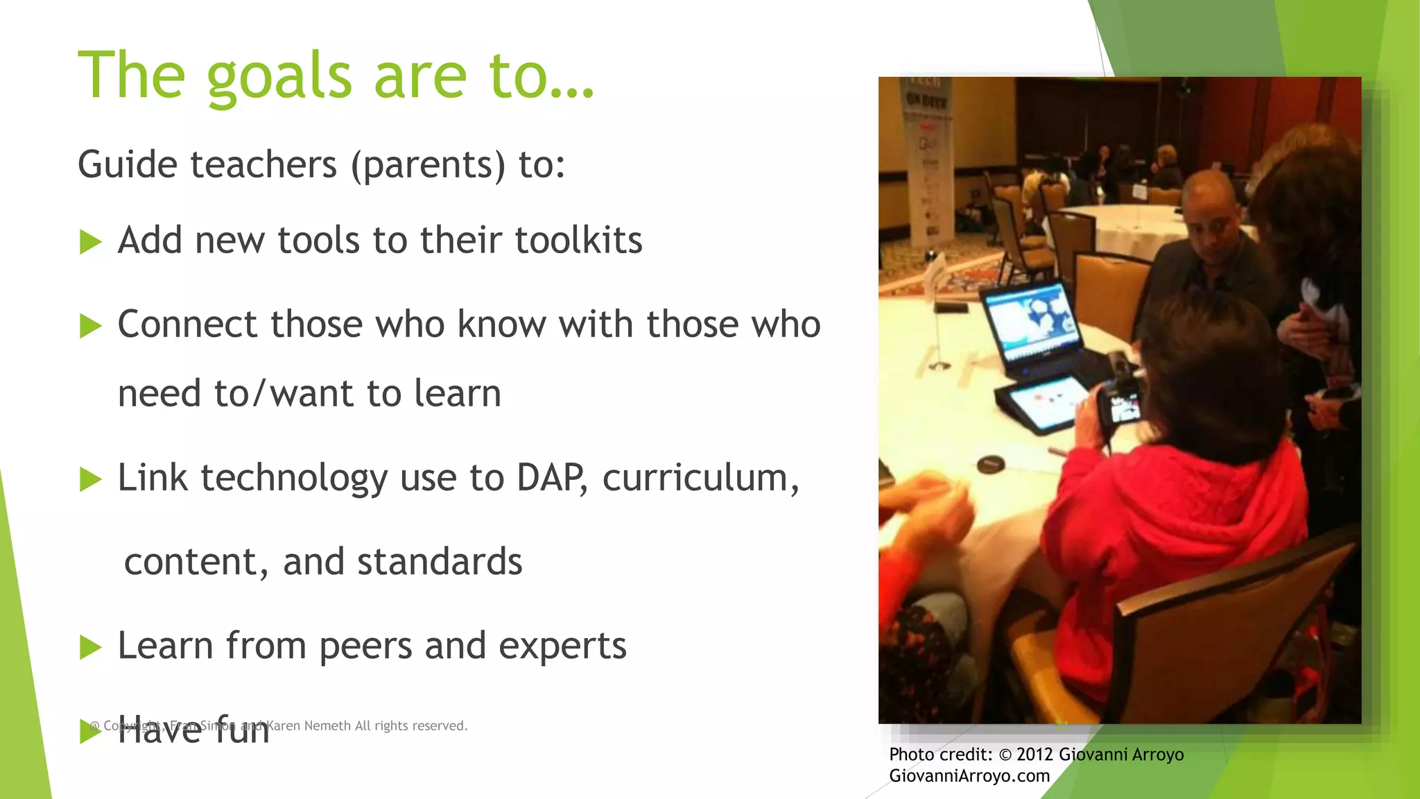 The goals are to…
Guide teachers (parents) to:


Add new tools to their toolkits



Connect those who know with those who

need to/want to learn


Link technology use to DAP, curriculum,
content, and standards



Learn from peers and experts

@
Copyright, Fran Simon and Karen Nemeth All rights reserved.
Have fun

21

Photo credit: © 2012 Giovanni Arroyo
GiovanniArroyo.com

 