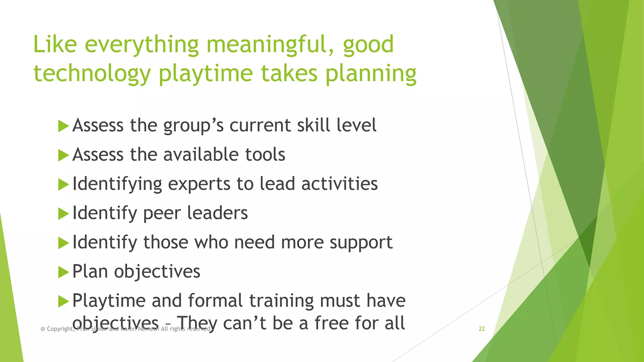 Like everything meaningful, good
technology playtime takes planning
 Assess

the group’s current skill level

 Assess

the available tools

 Identifying

experts to lead activities

 Identify

peer leaders

 Identify

those who need more support

 Plan

objectives

 Playtime

and formal training must have
objectives – They can’t be a free for all

@ Copyright, Fran Simon and Karen Nemeth All rights reserved.

22

 
