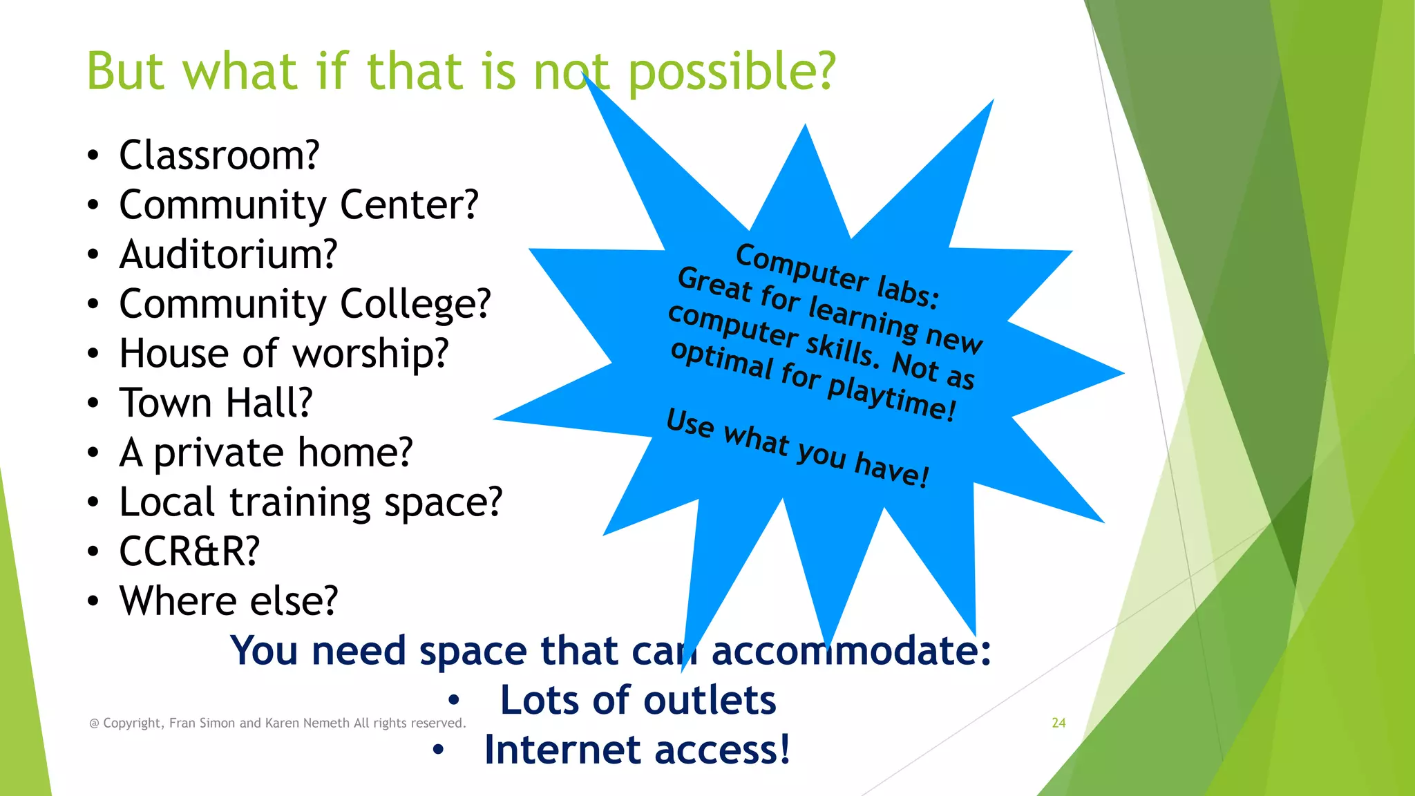 But what if that is not possible?
•
•
•
•
•
•
•
•
•
•

Classroom?
Community Center?
Auditorium?
Community College?
House of worship?
Town Hall?
A private home?
Local training space?
CCR&R?
Where else?
You need space that can accommodate:
• Lots of outlets
• Internet access!

@ Copyright, Fran Simon and Karen Nemeth All rights reserved.

24

 