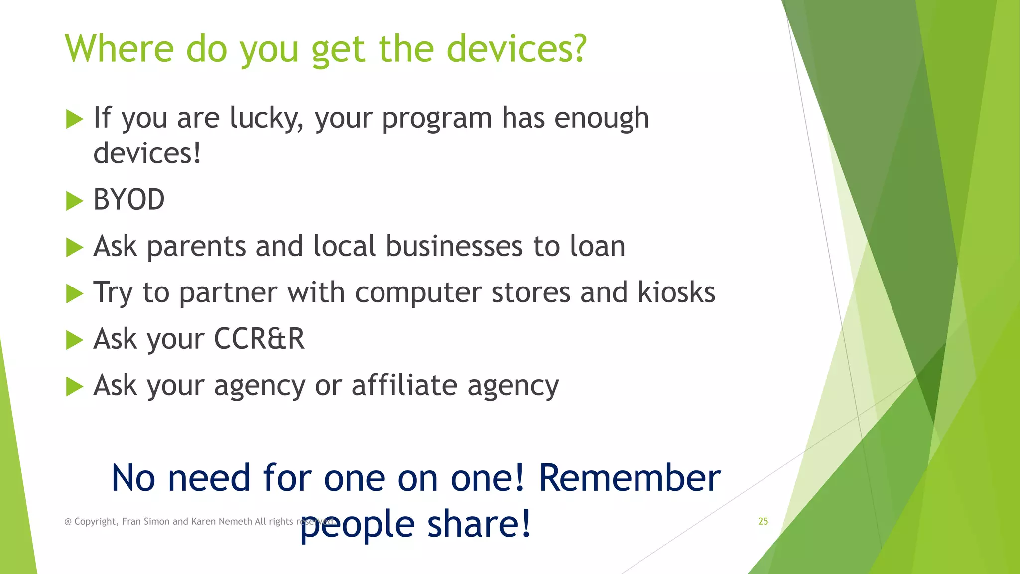 Where do you get the devices?


If you are lucky, your program has enough
devices!



BYOD



Ask parents and local businesses to loan



Try to partner with computer stores and kiosks



Ask your CCR&R



Ask your agency or affiliate agency

No need for one on one! Remember
people share!

@ Copyright, Fran Simon and Karen Nemeth All rights reserved.

25

 