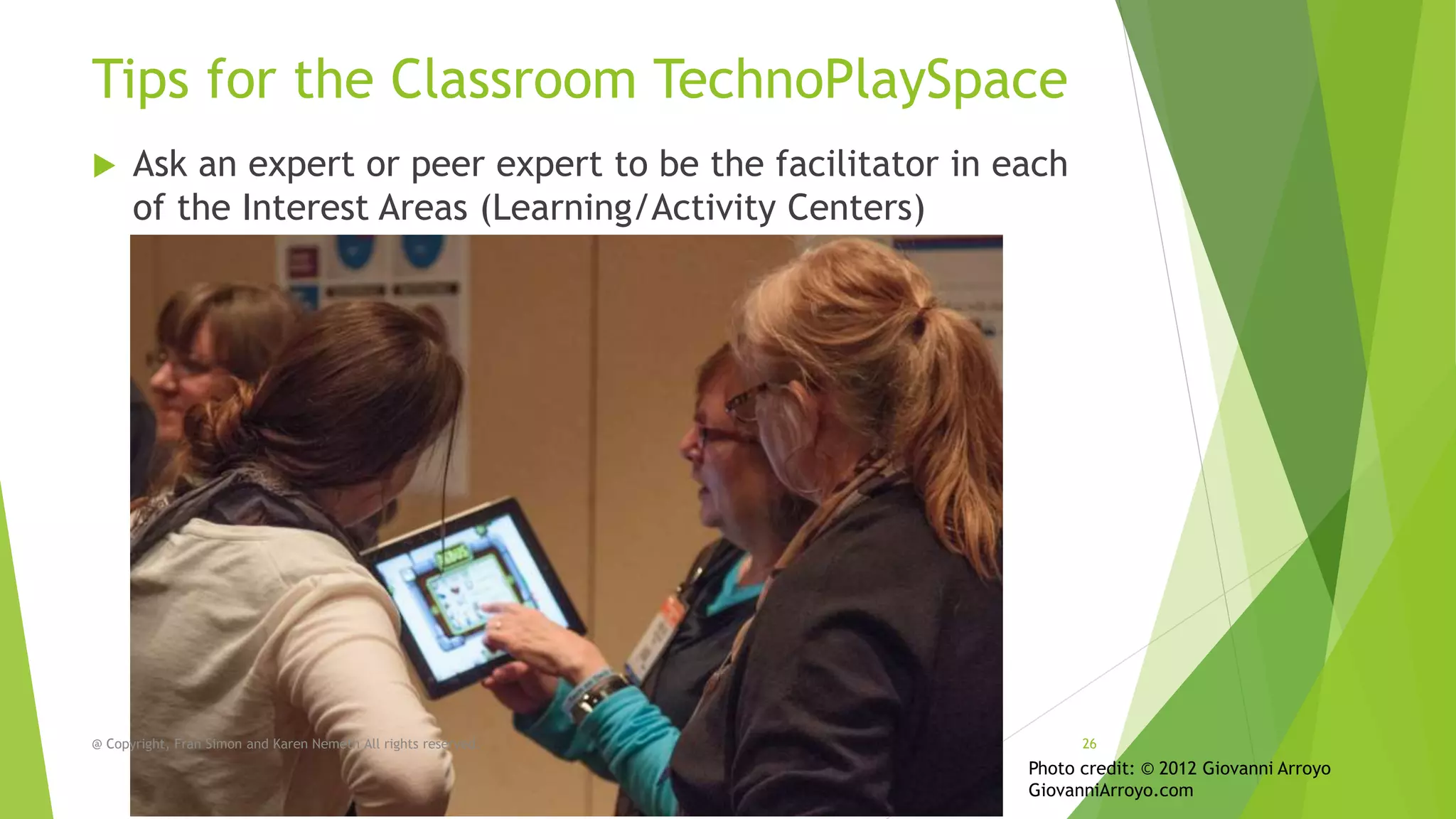 Tips for the Classroom TechnoPlaySpace


Ask an expert or peer expert to be the facilitator in each
of the Interest Areas (Learning/Activity Centers)

@ Copyright, Fran Simon and Karen Nemeth All rights reserved.

26

Photo credit: © 2012 Giovanni Arroyo
GiovanniArroyo.com

 