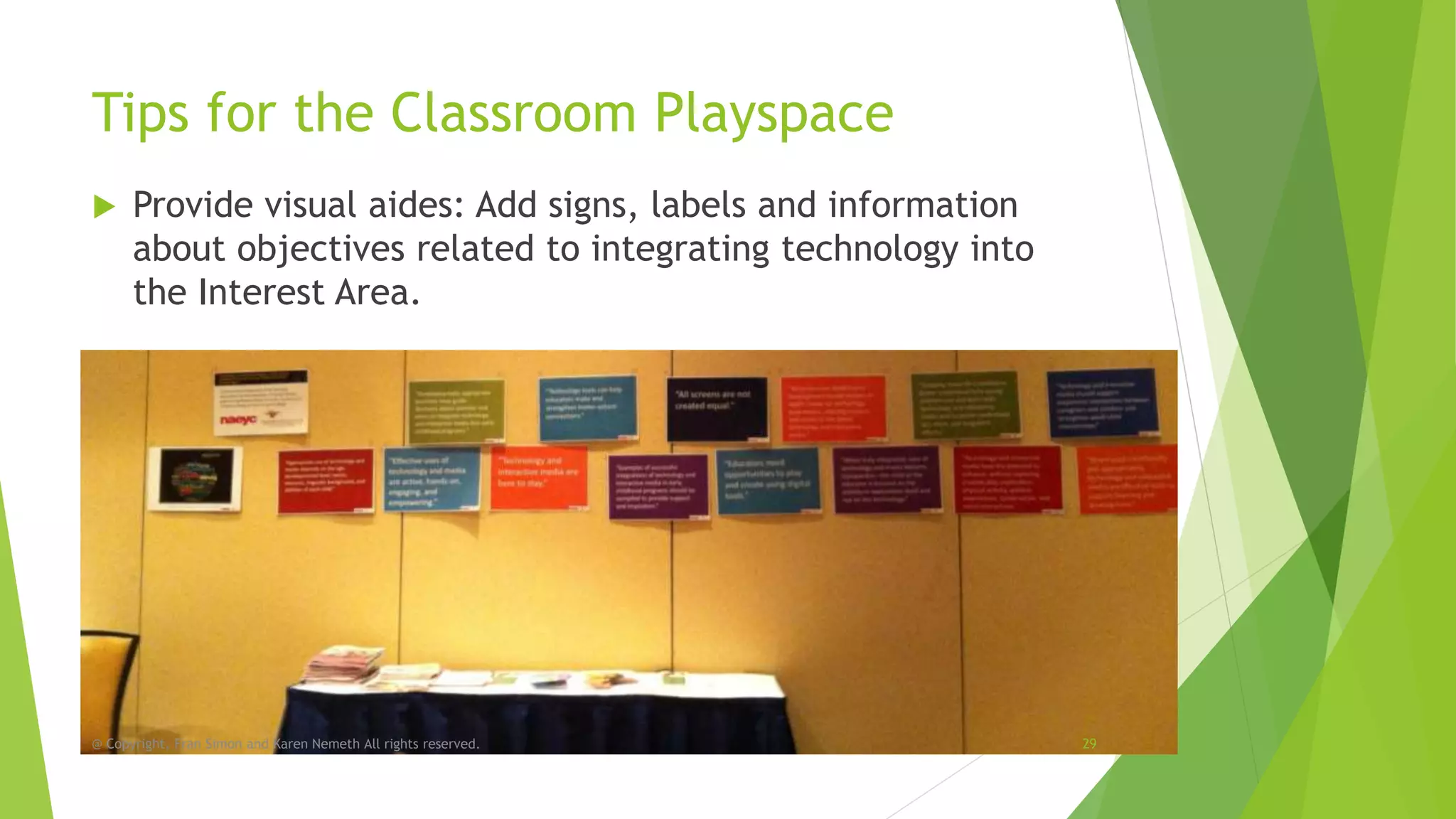 Tips for the Classroom Playspace


Provide visual aides: Add signs, labels and information
about objectives related to integrating technology into
the Interest Area.

@ Copyright, Fran Simon and Karen Nemeth All rights reserved.

29

 