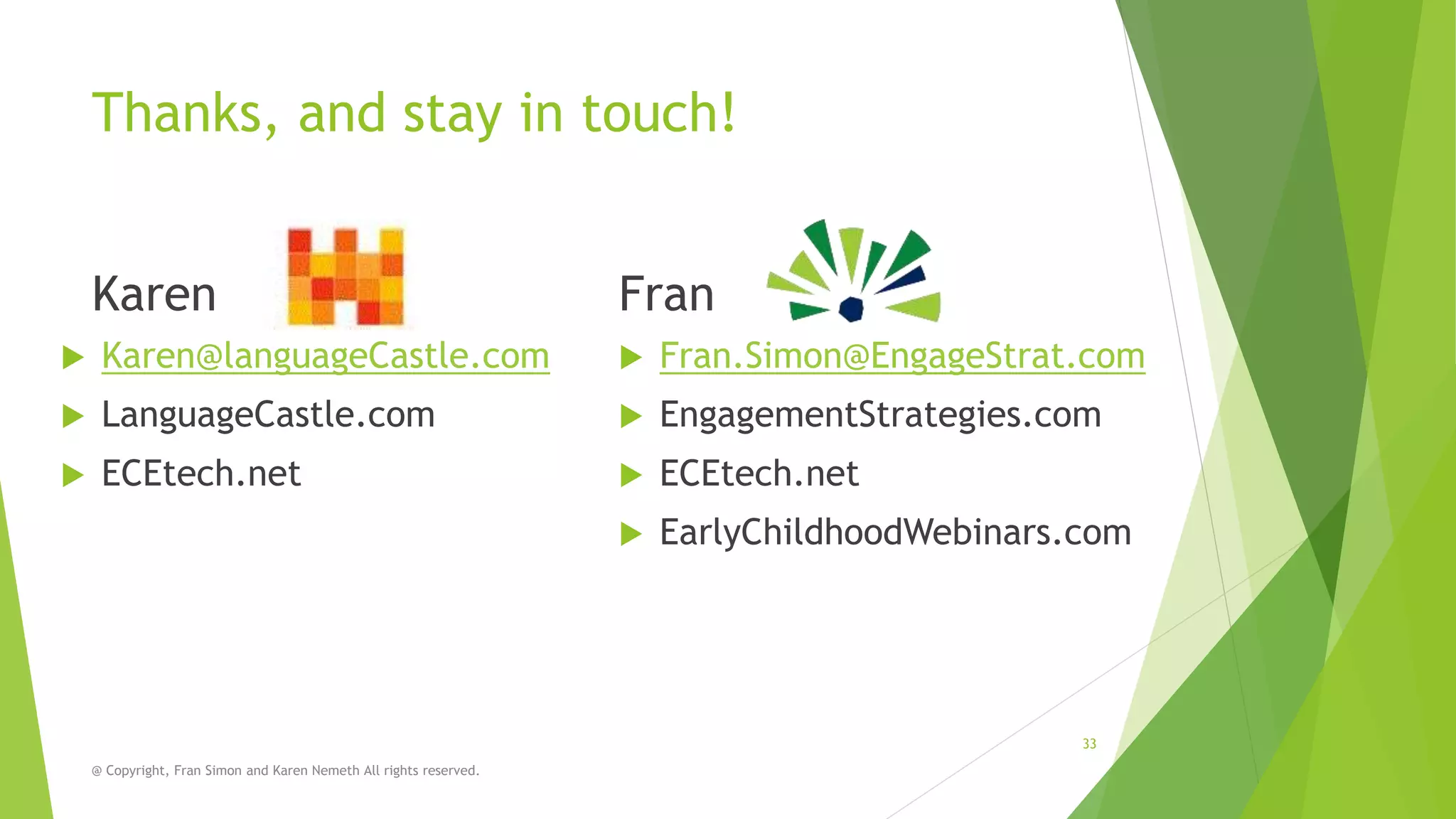Thanks, and stay in touch!
Karen

Fran



Karen@languageCastle.com



Fran.Simon@EngageStrat.com



LanguageCastle.com



EngagementStrategies.com



ECEtech.net



ECEtech.net



EarlyChildhoodWebinars.com

33
@ Copyright, Fran Simon and Karen Nemeth All rights reserved.

 
