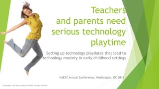 Teachers
and parents need
serious technology
playtime
Setting up technology playdates that lead to
technology mastery in early childhood settings

NAEYC Annual Conference, Washington, DC 2013
1
@ Copyright, Fran Simon and Karen Nemeth. All rights reserved.

 