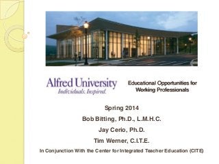  
 
 
 
 
Educational Opportunities for  
Working Professionals 
 
"
"
Spring 2014!
Bob Bitting, Ph.D., L.M.H.C.!
Jay Cerio, Ph.D.!
Tim Werner, C.I.T.E.!
In Conjunction With the Center for Integrated Teacher Education (CITE)!
"
 