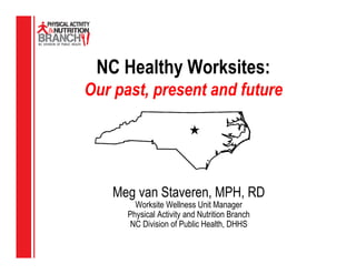 NC Healthy Worksites:
Our past, present and future




    Meg van Staveren, MPH, RD
        Worksite Wellness Unit Manager
      Physical Activity and Nutrition Branch
       NC Division of Public Health, DHHS
 