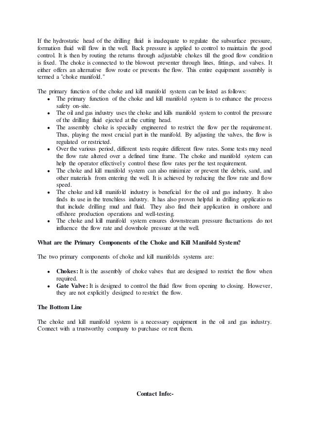 If the hydrostatic head of the drilling fluid is inadequate to regulate the subsurface pressure,
formation fluid will flow in the well. Back pressure is applied to control to maintain the good
control. It is then by routing the returns through adjustable chokes till the good flow condition
is fixed. The choke is connected to the blowout preventer through lines, fittings, and valves. It
either offers an alternative flow route or prevents the flow. This entire equipment assembly is
termed a "choke manifold."
The primary function of the choke and kill manifold system can be listed as follows:
● The primary function of the choke and kill manifold system is to enhance the process
safety on-site.
● The oil and gas industry uses the choke and kills manifold system to control the pressure
of the drilling fluid ejected at the cutting head.
● The assembly choke is specially engineered to restrict the flow per the requirement.
Thus, playing the most crucial part in the manifold. By adjusting the valves, the flow is
regulated or restricted.
● Over the various period, different tests require different flow rates. Some tests may need
the flow rate altered over a defined time frame. The choke and manifold system can
help the operator effectively control these flow rates per the test requirement.
● The choke and kill manifold system can also minimize or prevent the debris, sand, and
other materials from entering the well. It is achieved by reducing the flow rate and flow
speed.
● The choke and kill manifold industry is beneficial for the oil and gas industry. It also
finds its use in the trenchless industry. It has also proven helpful in drilling applications
that include drilling mud and fluid. They also find their application in onshore and
offshore production operations and well-testing.
● The choke and kill manifold system ensures downstream pressure fluctuations do not
influence the flow rate and downhole pressure at the well.
What are the Primary Components of the Choke and Kill Manifold System?
The two primary components of choke and kill manifolds systems are:
● Chokes: It is the assembly of choke valves that are designed to restrict the flow when
required.
● Gate Valve: It is designed to control the fluid flow from opening to closing. However,
they are not explicitly designed to restrict the flow.
The Bottom Line
The choke and kill manifold system is a necessary equipment in the oil and gas industry.
Connect with a trustworthy company to purchase or rent them.
Contact Info:-
 