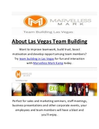 About Las Vegas Team Building
Want to improve teamwork, build trust, boost
motivation and develop rapport among team members?
Try team building in Las Vegas for fun and interaction
with Marvelless Mark Kamp today.
Perfect for sales and marketing seminars, staff meetings,
business presentations and other corporate events, your
employees and team members will have a blast and
you’ll enjoy.
 