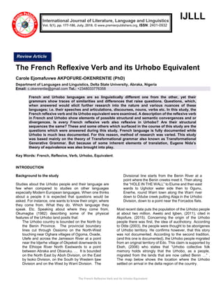 The French Reflexive Verb and its Urhobo Equivalent
IJLLL
The French Reflexive Verb and its Urhobo Equivalent
Carole Ejomafuvwe AKPOFURE-OKENRENTIE (PhD)
Department of Languages and Linguistics, Delta State University, Abraka, Nigeria
Email: c.okenrentie@gmail.com Tel.: +2348033776358
French and Urhobo languages are so linguistically different one from the other, yet their
grammars show traces of similarities and differences that raise questions. Questions, which,
when answered would elicit further research into the nature and various nuances of these
languages; i.e. their speeches and articulations, discourses, nouns, verbs etc. In this study, the
French reflexive verb and its Urhobo equivalent were examined. A description of the reflexive verb
in French and Urhobo show elements of possible structural and semantic convergences and or
divergences. Is every French reflexive verb also reflexive in Urhobo? Are their structural
sequences the same? These and some others which surfaced in the course of this study are the
questions which were answered during this study. French language is fully documented while
Urhobo is much less documented. For this reason, method of research was varied. This study
was based mainly on the theory of Transformational grammar also known as Transformational
Generative Grammar. But because of some inherent elements of translation, Eugene Nida’s
theory of equivalence was also brought into play.
Key Words: French, Reflexive, Verb, Urhobo, Equivalent.
INTRODUCTION
Background to the study
Studies about the Urhobo people and their language are
few when compared to studies on other languages
especially Modern European languages. When one thinks
about a people it is expected that questions would be
asked. For instance, one wants to know their origin; where
they come from. What they do. Which language they
speak. Etc. Speaking about where they come from,
Okumagba (1982) describing some of the physical
features of the Urhobo land posits that:
The Urhobo country is bounded on the North by
the Benin Province. The provincial boundary
lines cut through Ossiomo on the North-West
touching near Oghara villages of Ogoma, Ovade,
Utefe and across the Jamieson River at a point
near the Idjerhe village of Okpekeli downwards to
the Ethiope River North Eastwards to a point
between Abraka and Obiaruku. … It is bounded
on the North East by Aboh Division, on the East
by Isoko Division, on the South by Western Ijaw
Division and on the West by Warri Division. The
Divisional line starts from the Benin River at a
point where the Benin creeks meet it. Then along
the “HOLE IN THE WALL” to Elume and then east
wards to Ughotor water side then to Ogunu,
Enerhe, round Warri town along the Warri river
down to Odube creek putting Alaja in the Urhobo
Division, down to a point near the Forcados flats.
Most recent data puts the population of the Urhobo people
at about two million. Aweto and Igben, (2011), cited in
Akpofure, (2015). Concerning the origin of the Urhobo
people there was first, the idea of aucthotony. According
to Otite (2003), the people were thought to be aborigenes
of Urhobo territory. He confirms however, that this story
was not documented. According to the second tradition,
(and this one is documented), the Urhobo people migrated
from an original territory of Edo. This claim is supported by
Ekeh, (2006) who states that “Urhobo collective folk
memory holds strongly that the Urhobo, as a people,
migrated from the lands that are now called Benin …” .
The map below shows the location where the Urhobo
settled on arrival in the delta region of the country.
International Journal of Literature, Language and Linguistics
Vol. 5(1), pp. 177-186, July, 2018. © www.premierpublishers.org, ISSN: 2401-0932
Review Article
 