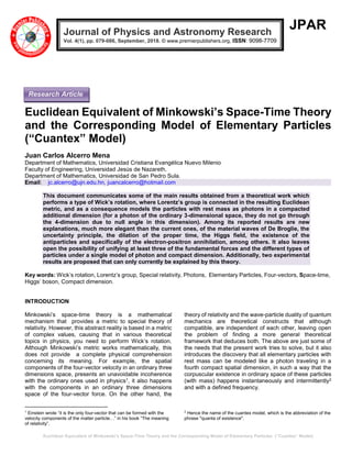 Euclidean Equivalent of Minkowski’s Space-Time Theory and the Corresponding Model of Elementary Particles (“Cuantex” Model)
JPAR
Euclidean Equivalent of Minkowski’s Space-Time Theory
and the Corresponding Model of Elementary Particles
(“Cuantex” Model)
Juan Carlos Alcerro Mena
Department of Mathematics, Universidad Cristiana Evangélica Nuevo Milenio
Faculty of Engineering, Universidad Jesús de Nazareth.
Department of Mathematics, Universidad de San Pedro Sula.
Email: jc.alcerro@ujn.edu.hn, juancalcerro@hotmail.com
This document communicates some of the main results obtained from a theoretical work which
performs a type of Wick’s rotation, where Lorentz’s group is connected in the resulting Euclidean
metric, and as a consequence models the particles with rest mass as photons in a compacted
additional dimension (for a photon of the ordinary 3-dimensional space, they do not go through
the 4-dimension due to null angle in this dimension). Among its reported results are new
explanations, much more elegant than the current ones, of the material waves of De Broglie, the
uncertainty principle, the dilation of the proper time, the Higgs field, the existence of the
antiparticles and specifically of the electron-positron annihilation, among others. It also leaves
open the possibility of unifying at least three of the fundamental forces and the different types of
particles under a single model of photon and compact dimension. Additionally, two experimental
results are proposed that can only currently be explained by this theory.
Key words: Wick’s rotation, Lorentz’s group, Special relativity, Photons, Elementary Particles, Four-vectors, Space-time,
Higgs’ boson, Compact dimension.
INTRODUCTION
Minkowski’s space-time theory is a mathematical
mechanism that provides a metric to special theory of
relativity. However, this abstract reality is based in a metric
of complex values, causing that in various theoretical
topics in physics, you need to perform Wick’s rotation.
Although Minkowski’s metric works mathematically, this
does not provide a complete physical comprehension
concerning its meaning. For example, the spatial
components of the four-vector velocity in an ordinary three
dimensions space, presents an unavoidable incoherence
with the ordinary ones used in physics1, it also happens
with the components in an ordinary three dimensions
space of the four-vector force. On the other hand, the
1
Einstein wrote “it is the only four-vector that can be formed with the
velocity components of the matter particle…” in his book “The meaning
of relativity”.
theory of relativity and the wave-particle duality of quantum
mechanics are theoretical constructs that although
compatible, are independent of each other, leaving open
the problem of finding a more general theoretical
framework that deduces both. The above are just some of
the needs that the present work tries to solve, but it also
introduces the discovery that all elementary particles with
rest mass can be modeled like a photon traveling in a
fourth compact spatial dimension, in such a way that the
corpuscular existence in ordinary space of these particles
(with mass) happens instantaneously and intermittently2
and with a defined frequency.
2
Hence the name of the cuantex model, which is the abbreviation of the
phrase "quanta of existence".
Journal of Physics and Astronomy Research
Vol. 4(1), pp. 079-086, September, 2018. © www.premierpublishers.org, ISSN: 9098-7709
Research Article
 