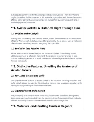 Get ready to soar through the fascinating world of aviator jackets – from their historic
origins to modern fashion runways. In this extensive exploration, we'll dissect the essence
of these iconic garments, understanding what makes them a perennial favorite and a
symbol of style and adventure.
**1. Aviator Jackets: A Historical Flight Through Time
1.1 Origins in the Cockpit
Tracing back to the early 20th century, aviator jackets found their roots in the cockpits
of World War I aircraft. Initially designed for practicality, these jackets were a vital piece
of equipment for military aviators navigating the open skies.
1.2 Evolution into Fashion Icons
As the aviation landscape evolved, so did the aviator jacket. Transitioning from a
utilitarian garment to a fashion statement, these jackets became ingrained in pop
culture, making appearances in iconic movies and influencing the wardrobes of fashion-
forward individuals.
**2. Distinctive Features: Unveiling the Anatomy of
Aviator Jackets
2.1 Fur-Lined Collars and Cuffs
One of the hallmark features of aviator jackets is the luxurious fur lining on collars and
cuffs. Initially added for warmth, this distinctive element now serves as a signature style,
setting aviator jackets apart from other outerwear.
2.2 Zippered Front and Snug Fit
The practicality of a zippered front and a snug fit cannot be overstated. Designed to
keep pilots warm and protected from the elements, these features contribute not only
to the functionality but also to the timeless aesthetic of aviator jackets.
**3. Materials Used: Crafting Timeless Elegance
 