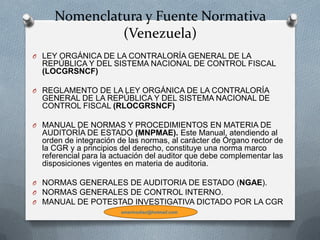 Nomenclatura y Fuente Normativa
(Venezuela)
O LEY ORGÁNICA DE LA CONTRALORÍA GENERAL DE LA
REPÚBLICA Y DEL SISTEMA NACIONAL DE CONTROL FISCAL
(LOCGRSNCF)
O REGLAMENTO DE LA LEY ORGÁNICA DE LA CONTRALORÍA
GENERAL DE LA REPÚBLICA Y DEL SISTEMA NACIONAL DE
CONTROL FISCAL (RLOCGRSNCF)
O MANUAL DE NORMAS Y PROCEDIMIENTOS EN MATERIA DE
AUDITORÍA DE ESTADO (MNPMAE). Este Manual, atendiendo al
orden de integración de las normas, al carácter de Órgano rector de
la CGR y a principios del derecho, constituye una norma marco
referencial para la actuación del auditor que debe complementar las
disposiciones vigentes en materia de auditoria.
O NORMAS GENERALES DE AUDITORIA DE ESTADO (NGAE).
O NORMAS GENERALES DE CONTROL INTERNO.
O MANUAL DE POTESTAD INVESTIGATIVA DICTADO POR LA CGR
emarinodiaz@hotmail.com
 