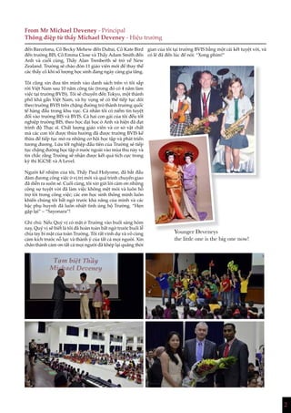 2
From Mr Michael Deveney - Principal
Thông điệp từ thầy Michael Deveney - Hiệu trưởng
đến Barcelona, Cô Becky Mehew đến Dubai, Cô Kate Bird
đến trường BIS, Cô Emma Close và Thầy Adam Smith đến
Anh và cuối cùng, Thầy Alan Trenberth sẽ trở về New
Zealand. Trường sẽ chào đón 11 giáo viên mới để thay thế
các thầy cô khi số lượng học sinh đang ngày càng gia tăng.
Tôi cũng xin đưa tên mình vào danh sách trên vì tôi sắp
rời Việt Nam sau 10 năm công tác (trong đó có 4 năm làm
việc tại trường BVIS). Tôi sẽ chuyển đến Tokyo, một thành
phố khá gần Việt Nam, và hy vọng sẽ có thể tiếp tục dõi
theo trường BVIS trên chặng đường trở thành trường quốc
tế hàng đầu trong khu vực. Cá nhân tôi có niềm tin tuyệt
đối vào trường BIS và BVIS. Cả hai con gái của tôi đều tốt
nghiệp trường BIS, theo học đại học ở Anh và hiện đã đạt
trình độ Thạc sĩ. Chất lượng giáo viên và cơ sở vật chất
mà các con tôi được thừa hưởng đã được trường BVIS kế
thừa để tiếp tục mở ra những cơ hội học tập và phát triển
tương đương. Lứa tốt nghiệp đầu tiên của Trường sẽ tiếp
tục chặng đường học tập ở nước ngoài vào mùa thu này và
tin chắc rằng Trường sẽ nhận được kết quả tích cực trong
kỳ thi IGCSE và A Level.
Người kế nhiệm của tôi, Thầy Paul Holyome, đã bắt đầu
đảm đương công việc ở vị trí mới và quá trình chuyển giao
đã diễn ra suôn sẻ. Cuối cùng, tôi xin gửi lời cảm ơn những
cộng sự tuyệt vời đã làm việc không mệt mỏi và luôn hỗ
trợ tôi trong công việc; các em học sinh thông minh luôn
khiến chúng tôi bất ngờ trước khả năng của mình và các
bậc phụ huynh đã luôn nhiệt tình ủng hộ Trường. “Hẹn
gặp lại” – “Sayonara”!
Ghi chú: Nếu Quý vị có mặt ở Trường vào buổi sáng hôm
nay, Quý vị sẽ biết là tôi đã hoàn toàn bất ngờ trước buổi lễ
chia tay bí mật của toàn Trường. Tôi rất vinh dự và vô cùng
cảm kích trước nỗ lực và thành ý của tất cả mọi người. Xin
chân thành cảm ơn tất cả mọi người đã khép lại quãng thời
gian của tôi tại trường BVIS bằng một cái kết tuyệt vời, và
có lẽ đã đến lúc để nói: “Xong phim!”
Younger Deveneys
the little one is the big one now!
 