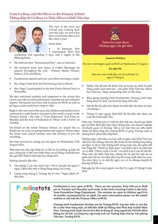 3
The end of the term has
arrived and, looking back
over the year, we feel it has
been even busier than ever!
But what a year!
Some firsts:
•	 In February, Year
5 experienced their first
residential visit spending 3 days and 2 nights in the
Mekong Delta.
•	 We held our first “International Day”, also in February.
•	 We included some new topics at Coffee Mornings for
parents throughout the year – Primary Maths, Primary
Science, EAL and Music.
•	 Fundinotots opened and now runs three mornings a week.
•	 Key Stage 1 had their first Swimming Gala in March.
•	 Key Stage 2 participated in the first Poetry Recital back in
November.
We also welcomed auditors and inspectors to the school this
year to provide us with professional, experienced and unbiased
reports. All reports have been full of praise for BVIS, as well as
giving us some useful next steps to take.
Right to the very end of the year, the children and teachers have
continued to work hard as was seen in this week’s events in the
Primary School – the Year 2 “Time Detectives” Exit Point on
Monday and the Year 6 Production of “Oliver with a Twist” on
Tuesday.
On behalf of the whole Primary School, we would like to
thank you for your on-going interest and support. Please enjoy
the break from school routines and safe journeys if you are
travelling.
We look forward to seeing you all again on Wednesday 27th
August 2014.
Một năm học nữa sắp khép lại và khi ôn lại những sự kiện đã
qua, chúng tôi có thể cảm nhận được sự sôi động và tất bật hơn
bao giờ hết! Thật là một năm học đáng nhớ!
Những cột mốc đầu tiên:
•	 Vào tháng 2, các học sinh Lớp 5 đã có chuyến dã ngoại 3
ngày 2 đêm đầu tiên ở Đồng bằng sông Cửu Long.
•	 Cũng trong tháng 2, Trường đã tổ chức “Ngày Quốc tế”
đầu tiên.
•	 Nhiều chủ đề mới đã được chia sẻ trong các buổi Cà phê
Sáng xuyên suốt năm học – bao gồm Toán Tiểu học, Khoa
học Tiểu học, Tăng cường tiếng Anh và Âm nhạc.
•	 Khai giảng chương trình Fundinotots. Chương trình hiện
đang được tổ chức vào ba buổi sáng mỗi tuần.
•	 Hội thi Bơi lội đầu tiên dành cho khối KS1 đã được tổ chức
vào tháng 3.
•	 Tháng 11 năm ngoái, khối KS2 đã lần đầu tiên tham dự
cuộc thi Trình diễn Thơ.
Năm nay, Trường còn có vinh dự đón tiếp các chuyên gia đánh
giá và kiểm định đến thực hiện những báo cáo chuyên nghiệp
và khách quan về Trường. Tất cả các bản báo cáo đều dành
nhiều lời khen tặng cho trường BVIS và giúp Trường vạch ra
những bước phát triển tiếp theo.
Những ngày cuối năm, các học sinh và giáo viên khối Tiểu học
vẫn làm việc không mệt mỏi để chuẩn bị cho những hoạt động
mà Quý vị đã có dịp chứng kiến trong tuần này, bao gồm tiết
học Tổng kết “Thám tử Thời gian” của khối Lớp 2 vào thứ Hai
và vở diễn “Oliver with a Twist” của khối Lớp 6 vào tối thứ Ba.
Thay mặt cho khối Tiểu học, chúng tôi xin gửi lời cảm ơn sự
quan tâm hỗ trợ của Quý phụ huynh trong suốt năm học qua.
Xin chúc Quý vị có một kỳ nghỉ vui vẻ và những chuyến đi
thượng lộ bình an.
Hẹn gặp lại tất cả mọi người vào thứ Tư, ngày 27 tháng 8 năm
2014.
From Co Rosy and Mr Oliver in the Primary School:
Thông điệp từ Cô Rosy và Thầy Oliver ở khối Tiểu học
Dates for your diary
Những ngày cần ghi nhớ
3
Summer Holidays
The new term begins again at 08.30 on Wednesday 27 August.
Kỳ nghỉ Hè
Năm học mới sẽ bắt đầu vào lúc 8:30 thứ Tư,
ngày 27 tháng 8.
Fundinotots Fundinotots is now open at BVIS. There are two sessions, from 8.00 am to 10.00
am on Tuesday and Thursday each week, in the Early Learning Centre in the Early
Years Foundation Stage Department. The sessions are open to children aged 0 to
36 months, accompanied by an adult. For more information please see the school
website or call into the Primary Office at BVIS.
Chương trình Fundinotots đã được mở tại Trường BVIS. Lớp học diễn ra vào thứ
Ba và thứ Năm hàng tuần, từ 8:00 đến 10:00 tại Phòng chơi Phức hợp ở khối Mầm
Non. Chương trình dành cho bé từ 0 đến 36 tháng đi cùng người lớn. Để biết thêm
thông tin chi tiết, vui lòng truy cập trang web của Trường hoặc liên lạc Văn phòng
Tiểu học, Trường BVIS.
 