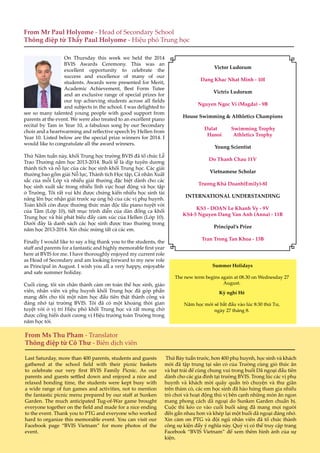 6
On Thursday this week we held the 2014
BVIS Awards Ceremony. This was an
excellent opportunity to celebrate the
success and excellence of many of our
students. Awards were presented for Merit,
Academic Achievement, Best Form Tutee
and an exclusive range of special prizes for
our top achieving students across all fields
and subjects in the school. I was delighted to
see so many talented young people with good support from
parents at the event. We were also treated to an excellent piano
recital by Tam in Year 10, a fabulous song by our Secondary
choir and a heartwarming and reflective speech by Hellen from
Year 10. Listed below are the special prize winners for 2014. I
would like to congratulate all the award winners.
Thứ Năm tuần này, khối Trung học trường BVIS đã tổ chức Lễ
Trao Thưởng năm học 2013-2014. Buổi lễ là dịp tuyên dương
thành tích và nỗ lực của các học sinh khối Trung học. Các giải
thưởng bao gồm giải Nỗ lực, Thành tích Học tập, Cá nhân Xuất
sắc của mỗi Lớp và nhiều giải thưởng đặc biệt dành cho các
học sinh xuất sắc trong nhiều lĩnh vực hoạt động và học tập
ở Trường. Tôi rất vui khi được chứng kiến nhiều học sinh tài
năng lên bục nhận giải trước sự ủng hộ của các vị phụ huynh.
Toàn khối còn được thưởng thức màn độc tấu piano tuyệt vời
của Tâm (Lớp 10), tiết mục trình diễn của dàn đồng ca khối
Trung học và bài phát biểu đầy cảm xúc của Hellen (Lớp 10).
Dưới đây là danh sách các học sinh được trao thưởng trong
năm học 2013-2014. Xin chúc mừng tất cả các em.
Finally I would like to say a big thank you to the students, the
staff and parents for a fantastic and highly memorable first year
here at BVIS for me. I have thoroughly enjoyed my current role
as Head of Secondary and am looking forward to my new role
as Principal in August. I wish you all a very happy, enjoyable
and safe summer holiday.
Cuối cùng, tôi xin chân thành cảm ơn toàn thể học sinh, giáo
viên, nhân viên và phụ huynh khối Trung học đã góp phần
mang đến cho tôi một năm học đầu tiên thật thành công và
đáng nhớ tại trường BVIS. Tôi đã có một khoảng thời gian
tuyệt vời ở vị trí Hiệu phó khối Trung học và rất mong chờ
được cống hiến dưới cương vị Hiệu trưởng toàn Trường trong
năm học tới.
From Mr Paul Holyome - Head of Secondary School
Thông điệp từ Thầy Paul Holyome - Hiệu phó Trung học
Victor Ludorum
Dang Khac Nhat Minh - 10I
Victrix Ludorum
Nguyen Ngoc Vi (Magda) - 9B
House Swimming & Althletics Champions
Dalat Swimming Trophy
Hanoi Athletics Trophy
Young Scientist
Do Thanh Chau 11V
Vietnamese Scholar
Trương Khả Doanh(Emily)-8I
INTERNATIONAL UNDERSTANDING
KS3 - DOAN Le Khanh Vy - 9V
KS4-5 Nguyen Dang Van Anh (Anna) - 11B
Principal’s Prize
Tran Trong Tan Khoa - 13B
From Ms Thu Pham - Translator
Thông điệp từ Cô Thư - Biên dịch viên
Last Saturday, more than 400 parents, students and guests
gathered at the school field with their picnic baskets
to celebrate our very first BVIS Family Picnic. As our
parents and guests settled down and enjoyed a nice and
relaxed bonding time, the students were kept busy with
a wide range of fun games and activities, not to mention
the fantastic picnic menu prepared by our staff at Sunken
Garden. The much anticipated Tug-of-War game brought
everyone together on the field and made for a nice ending
to the event. Thank you to PTG and everyone who worked
hard to organize this memorable event. You can visit our
Facebook page “BVIS Vietnam” for more photos of the
event.
Thứ Bảy tuần trước, hơn 400 phụ huynh, học sinh và khách
mời đã tập trung tại sân cỏ của Trường cùng giỏ thức ăn
và bạt trải để cùng chung vui trong buổi Dã ngoại đầu tiên
dành cho các gia đình tại trường BVIS. Trong lúc các vị phụ
huynh và khách mời quây quần trò chuyện và thư giãn
trên thảm cỏ, các em học sinh đã hào hứng tham gia nhiều
trò chơi và hoạt động thú vị bên cạnh những món ăn ngon
mang phong cách dã ngoại do Sunken Garden chuẩn bị.
Cuộc thi kéo co vào cuối buổi sáng đã mang mọi người
đến gần nhau hơn và khép lại một buổi dã ngoại đáng nhớ.
Xin cảm ơn PTG và đội ngũ nhân viên đã tổ chức thành
công sự kiện đầy ý nghĩa này. Quý vị có thể truy cập trang
Facebook “BVIS Vietnam” để xem thêm hình ảnh của sự
kiện.
Summer Holidays
The new term begins again at 08.30 on Wednesday 27
August.
Kỳ nghỉ Hè
Năm học mới sẽ bắt đầu vào lúc 8:30 thứ Tư,
ngày 27 tháng 8.
 