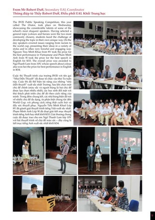 9
From Mr Robert Duff, Secondary EAL Coordinator
Thông điệp từ Thầy Robert Duff, Điều phối EAL Khối Trung học
The BVIS Public Speaking Competition, this year
called The Orator, took place on Wednesday,
showcasing the considerable talents of some of the
school’s most eloquent speakers. Having selected a
general topic (colours and heroes were the two most
commonly chosen), students faced the challenge of
developing the topic in their own unique way. On the
day speakers covered issues ranging from racism to
the world cup, presenting their ideas in a variety of
styles and in often very forceful and engaging way.
Nguyen Tieu Minh Khue from 8V took the prize for
the best performance in Vietnamese and Pham Minh
Anh from 9I took the prize for the best speech in
English for KS3. The overall prize was awarded to
NgoThanh Lam from 10V, whose speech about colour
also won her the prize for best performance in English
in KS4.
Cuộc thi Thuyết trình của trường BVIS với tên gọi
“Nhà Diễn Thuyết” đã được tổ chức vào thứ Tư tuần
này. Cuộc thi đã thể hiện tài năng của những “nhà
diễn thuyết” xuất sắc nhất Trường. Sau khi chọn một
chủ đề chính (màu sắc và người hùng là hai chủ đề
được lựa chọn nhiều nhất), các học sinh đối mặt với
thử thách phát triển chủ đề đó theo cách riêng của
mình. Trong đêm chung kết, các nhà hùng biện đã nói
về nhiều chủ đề đa dạng, từ phân biệt chủng tộc đến
World Cup, với phong cách riêng thật cuốn hút và
đầy sức thuyết phục. Nguyễn Tiểu Minh Khuê Lớp
8V đã giành giải thuyết trình tiếng Việt xuất sắc nhất.
Phạm Minh Anh Lớp 9I đã đoạt giải tiết mục thuyết
trình tiếng Anh hay nhất khối KS3. Giải thưởng chung
cuộc đã được trao cho em Ngô Thanh Lam lớp 10V
với bài thuyết trình về chủ đề màu sắc – đây cũng là
tiết mục tiếng Anh xuất sắc nhất khối KS4.
9
 