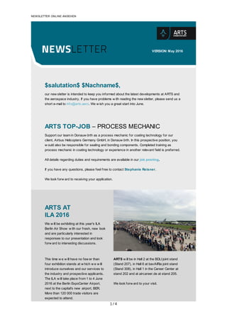 1/4
	
NEWSLETTER	ONLINE	ANSEHEN
	
	
	
	
VERSION:	May	2016
	
	
	
	
	
$salutation$	$Nachname$,
our	new sletter	is	intended	to	keep	you	informed	about	the	latest	developments	at	ARTS	and
the	aerospace	industry.	If	you	have	problems	w ith	reading	the	new sletter,	please	send	us	a
short	e-mail	to	info@arts.aero.	We	w ish	you	a	great	start	into	June.
	
	
	
	
ARTS	TOP-JOB	–	PROCESS	MECHANIC
Support	our	team	in	Donauw örth	as	a	process	mechanic	for	coating	technology	for	our
client,	Airbus	Helicopters	Germany	GmbH,	in	Donauw örth.	In	this	prospective	position,	you
w ould	also	be	responsible	for	sealing	and	bonding	components.	Completed	training	as
process	mechanic	in	coating	technology	or	experience	in	another	relevant	field	is	preferred.
All	details	regarding	duties	and	requirements	are	available	in	our	job	posting.
If	you	have	any	questions,	please	feel	free	to	contact	Stephanie	Reisner.
We	look	forw ard	to	receiving	your	application.
	
	
	
		
ARTS	AT
ILA	2016
We	w ill	be	exhibiting	at	this	year's	ILA
Berlin	Air	Show 	w ith	our	fresh,	new 	look
and	are	particularly	interested	in
responses	to	our	presentation	and	look
forw ard	to	interesting	discussions.
	
	
	
This	time	w e	w ill	have	no	few er	than
four	exhibition	stands	at	w hich	w e	w ill
introduce	ourselves	and	our	services	to
the	industry	and	prospective	applicants.
The	ILA	w ill	take	place	from	1	to	4	June
2016	at	the	Berlin	ExpoCenter	Airport,
next	to	the	capital's	new 	airport,	BER.
More	than	120	000	trade	visitors	are
expected	to	attend.
	
ARTS	w ill	be	in	Hall	2	at	the	BDLI	joint	stand
(Stand	207),	in	Hall	6	at	bavAIRia	joint	stand
(Stand	308),	in	Hall	1	in	the	Career	Center	at
stand	202	and	at	aircareer.de	at	stand	205.
	
We	look	forw ard	to	your	visit.
	 	 	 	
	
	
 