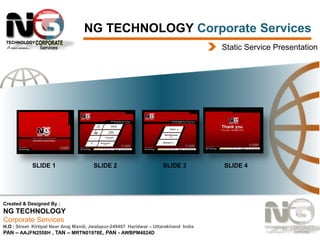 NG TECHNOLOGY Corporate Services
Static Service Presentation

SLIDE 1

SLIDE 2

SLIDE 3

Created & Designed By :

NG TECHNOLOGY
Corporate Services
H.O : Street Kirtipal Near Anaj Mandi, Jwalapur-249407 Haridwar – Uttarakhand India
PAN – AAJFN2558H , TAN – MRTN01978E, PAN - AWBPM4824D

SLIDE 4

 
