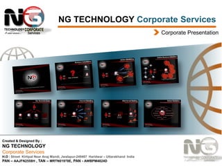 NG TECHNOLOGY Corporate Services
Corporate Presentation

Created & Designed By :

NG TECHNOLOGY
Corporate Services
H.O : Street Kirtipal Near Anaj Mandi, Jwalapur-249407 Haridwar – Uttarakhand India
PAN – AAJFN2558H , TAN – MRTN01978E, PAN - AWBPM4824D

 