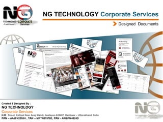 NG TECHNOLOGY Corporate Services
Designed Documents

Created & Designed By :

NG TECHNOLOGY
Corporate Services
H.O : Street Kirtipal Near Anaj Mandi, Jwalapur-249407 Haridwar – Uttarakhand India
PAN – AAJFN2558H , TAN – MRTN01978E, PAN - AWBPM4824D

 