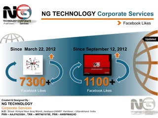 NG TECHNOLOGY Corporate Services
Facebook Likes

Updated

Since March 22, 2012

7300+
Facebook Likes

Since September 12, 2012

1100+
Facebook Likes

Created & Designed By :

NG TECHNOLOGY
Corporate Services
H.O : Street Kirtipal Near Anaj Mandi, Jwalapur-249407 Haridwar – Uttarakhand India
PAN – AAJFN2558H , TAN – MRTN01978E, PAN - AWBPM4824D

 