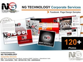 NG TECHNOLOGY Corporate Services
Facebook Page Design Samples

120+
Photos
Created & Designed By :

NG TECHNOLOGY
Corporate Services
H.O : Street Kirtipal Near Anaj Mandi, Jwalapur-249407 Haridwar – Uttarakhand India
PAN – AAJFN2558H , TAN – MRTN01978E, PAN - AWBPM4824D

 