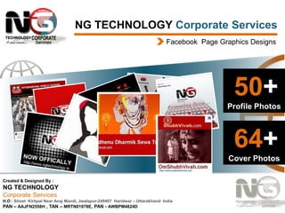 NG TECHNOLOGY Corporate Services
Facebook Page Graphics Designs

50+
Profile Photos

64+
Cover Photos
Created & Designed By :

NG TECHNOLOGY
Corporate Services
H.O : Street Kirtipal Near Anaj Mandi, Jwalapur-249407 Haridwar – Uttarakhand India
PAN – AAJFN2558H , TAN – MRTN01978E, PAN - AWBPM4824D

 