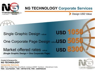 NG TECHNOLOGY Corporate Services
Design USD Value

Single Graphic Design value

USD 1050

5050
USD 8300

Only

One Corporate Page Design valueUSD

Only

Market offered rates value

Only

(Single Graphic Design + One Corporate Page)
Created & Designed By :

NG TECHNOLOGY
Corporate Services
H.O : Street Kirtipal Near Anaj Mandi, Jwalapur-249407 Haridwar – Uttarakhand India
PAN – AAJFN2558H , TAN – MRTN01978E, PAN - AWBPM4824D

 
