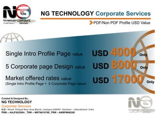NG TECHNOLOGY Corporate Services
PDF/Non PDF Profile USD Value

Single Intro Profile Page value

USD 4000

Only

5 Corporate page Design value

USD 8000

Only

Market offered rates value

USD 17000

(Single Intro Profile Page + 5 Corporate Page value)

Created & Designed By :

NG TECHNOLOGY
Corporate Services
H.O : Street Kirtipal Near Anaj Mandi, Jwalapur-249407 Haridwar – Uttarakhand India
PAN – AAJFN2558H , TAN – MRTN01978E, PAN - AWBPM4824D

Only

 