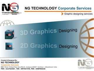 NG TECHNOLOGY Corporate Services
Graphic designing services

Designing

Created & Designed By :

NG TECHNOLOGY
Corporate Services
H.O : Street Kirtipal Near Anaj Mandi, Jwalapur-249407 Haridwar – Uttarakhand India
PAN – AAJFN2558H , TAN – MRTN01978E, PAN - AWBPM4824D

 