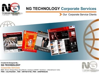 NG TECHNOLOGY Corporate Services
Our Corporate Service Clients

Created & Designed By :

NG TECHNOLOGY
Corporate Services
H.O : Street Kirtipal Near Anaj Mandi, Jwalapur-249407 Haridwar – Uttarakhand India
PAN – AAJFN2558H , TAN – MRTN01978E, PAN - AWBPM4824D

 