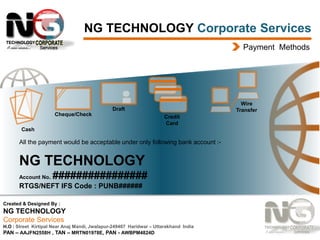 NG TECHNOLOGY Corporate Services
Payment Methods

Wire
Transfer

Draft
Cheque/Check

Credit
Card

Cash

All the payment would be acceptable under only following bank account :-

NG TECHNOLOGY
Account No.

################

RTGS/NEFT IFS Code : PUNB######
Created & Designed By :

NG TECHNOLOGY
Corporate Services
H.O : Street Kirtipal Near Anaj Mandi, Jwalapur-249407 Haridwar – Uttarakhand India
PAN – AAJFN2558H , TAN – MRTN01978E, PAN - AWBPM4824D

 