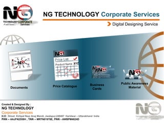 NG TECHNOLOGY Corporate Services
Digital Designing Service

Documents
Documents

Price Catalogue

Business
Cards

Created & Designed By :

NG TECHNOLOGY
Corporate Services
H.O : Street Kirtipal Near Anaj Mandi, Jwalapur-249407 Haridwar – Uttarakhand India
PAN – AAJFN2558H , TAN – MRTN01978E, PAN - AWBPM4824D

Public Awareness
Material

 