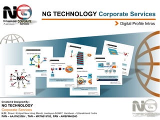 NG TECHNOLOGY Corporate Services
Digital Profile Intros

Created & Designed By :

NG TECHNOLOGY
Corporate Services
H.O : Street Kirtipal Near Anaj Mandi, Jwalapur-249407 Haridwar – Uttarakhand India
PAN – AAJFN2558H , TAN – MRTN01978E, PAN - AWBPM4824D

 