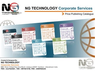 NG TECHNOLOGY Corporate Services
Price Publishing Catalogue

Created & Designed By :

NG TECHNOLOGY
Corporate Services
H.O : Street Kirtipal Near Anaj Mandi, Jwalapur-249407 Haridwar – Uttarakhand India
PAN – AAJFN2558H , TAN – MRTN01978E, PAN - AWBPM4824D

 