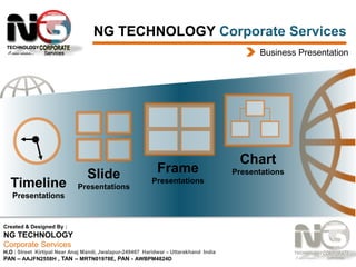 NG TECHNOLOGY Corporate Services
Business Presentation

Timeline

Slide
Presentations

Frame
Presentations

Presentations

Created & Designed By :

NG TECHNOLOGY
Corporate Services
H.O : Street Kirtipal Near Anaj Mandi, Jwalapur-249407 Haridwar – Uttarakhand India
PAN – AAJFN2558H , TAN – MRTN01978E, PAN - AWBPM4824D

Chart
Presentations

 