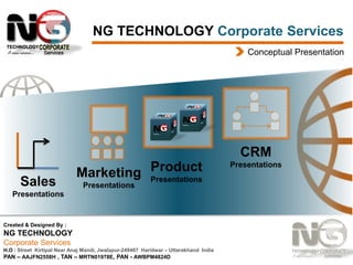 NG TECHNOLOGY Corporate Services
Conceptual Presentation

CRM
Sales

Marketing Product
Presentations
Presentations

Presentations

Created & Designed By :

NG TECHNOLOGY
Corporate Services
H.O : Street Kirtipal Near Anaj Mandi, Jwalapur-249407 Haridwar – Uttarakhand India
PAN – AAJFN2558H , TAN – MRTN01978E, PAN - AWBPM4824D

Presentations

 