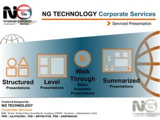 NG TECHNOLOGY Corporate Services
Serviced Presentation

Structured

Level

Presentations

Presentations

Walk
Through
Static/
Automatic
Presentations

Created & Designed By :

NG TECHNOLOGY
Corporate Services
H.O : Street Kirtipal Near Anaj Mandi, Jwalapur-249407 Haridwar – Uttarakhand India
PAN – AAJFN2558H , TAN – MRTN01978E, PAN - AWBPM4824D

Summarized
Presentations

 
