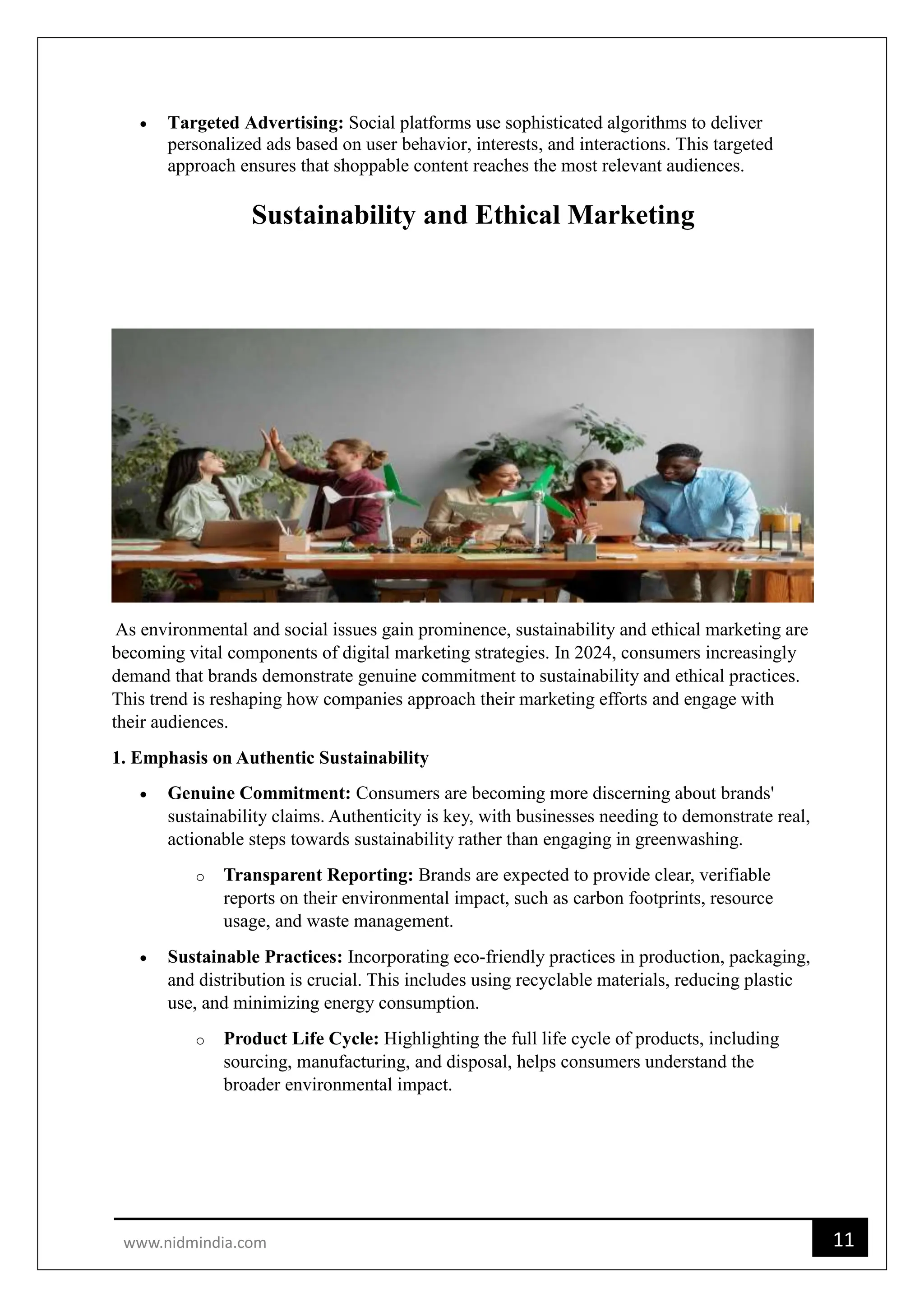 11
www.nidmindia.com
 Targeted Advertising: Social platforms use sophisticated algorithms to deliver
personalized ads based on user behavior, interests, and interactions. This targeted
approach ensures that shoppable content reaches the most relevant audiences.
Sustainability and Ethical Marketing
As environmental and social issues gain prominence, sustainability and ethical marketing are
becoming vital components of digital marketing strategies. In 2024, consumers increasingly
demand that brands demonstrate genuine commitment to sustainability and ethical practices.
This trend is reshaping how companies approach their marketing efforts and engage with
their audiences.
1. Emphasis on Authentic Sustainability
 Genuine Commitment: Consumers are becoming more discerning about brands'
sustainability claims. Authenticity is key, with businesses needing to demonstrate real,
actionable steps towards sustainability rather than engaging in greenwashing.
o Transparent Reporting: Brands are expected to provide clear, verifiable
reports on their environmental impact, such as carbon footprints, resource
usage, and waste management.
 Sustainable Practices: Incorporating eco-friendly practices in production, packaging,
and distribution is crucial. This includes using recyclable materials, reducing plastic
use, and minimizing energy consumption.
o Product Life Cycle: Highlighting the full life cycle of products, including
sourcing, manufacturing, and disposal, helps consumers understand the
broader environmental impact.
 