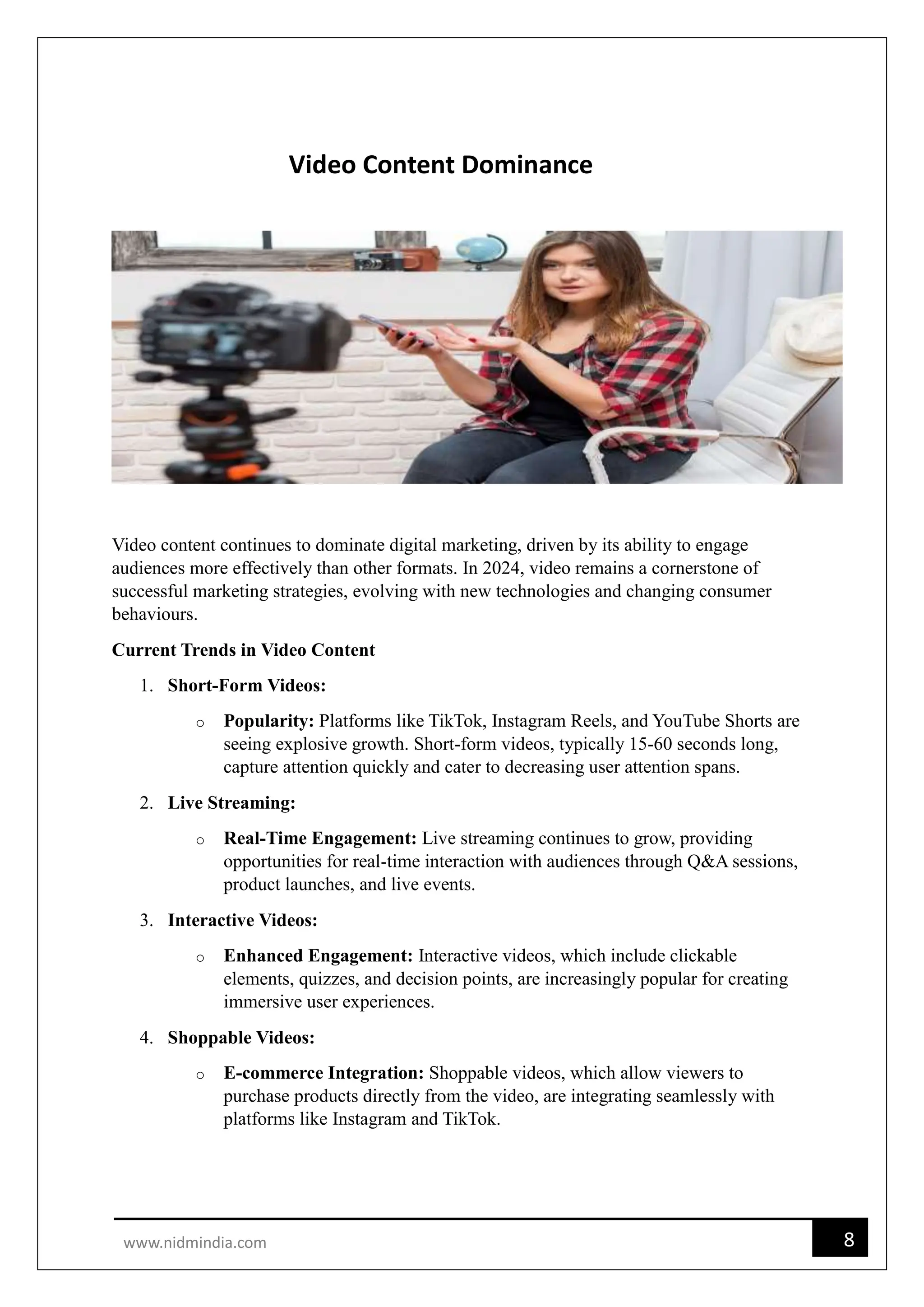 8
www.nidmindia.com
Video Content Dominance
Video content continues to dominate digital marketing, driven by its ability to engage
audiences more effectively than other formats. In 2024, video remains a cornerstone of
successful marketing strategies, evolving with new technologies and changing consumer
behaviours.
Current Trends in Video Content
1. Short-Form Videos:
o Popularity: Platforms like TikTok, Instagram Reels, and YouTube Shorts are
seeing explosive growth. Short-form videos, typically 15-60 seconds long,
capture attention quickly and cater to decreasing user attention spans.
2. Live Streaming:
o Real-Time Engagement: Live streaming continues to grow, providing
opportunities for real-time interaction with audiences through Q&A sessions,
product launches, and live events.
3. Interactive Videos:
o Enhanced Engagement: Interactive videos, which include clickable
elements, quizzes, and decision points, are increasingly popular for creating
immersive user experiences.
4. Shoppable Videos:
o E-commerce Integration: Shoppable videos, which allow viewers to
purchase products directly from the video, are integrating seamlessly with
platforms like Instagram and TikTok.
 