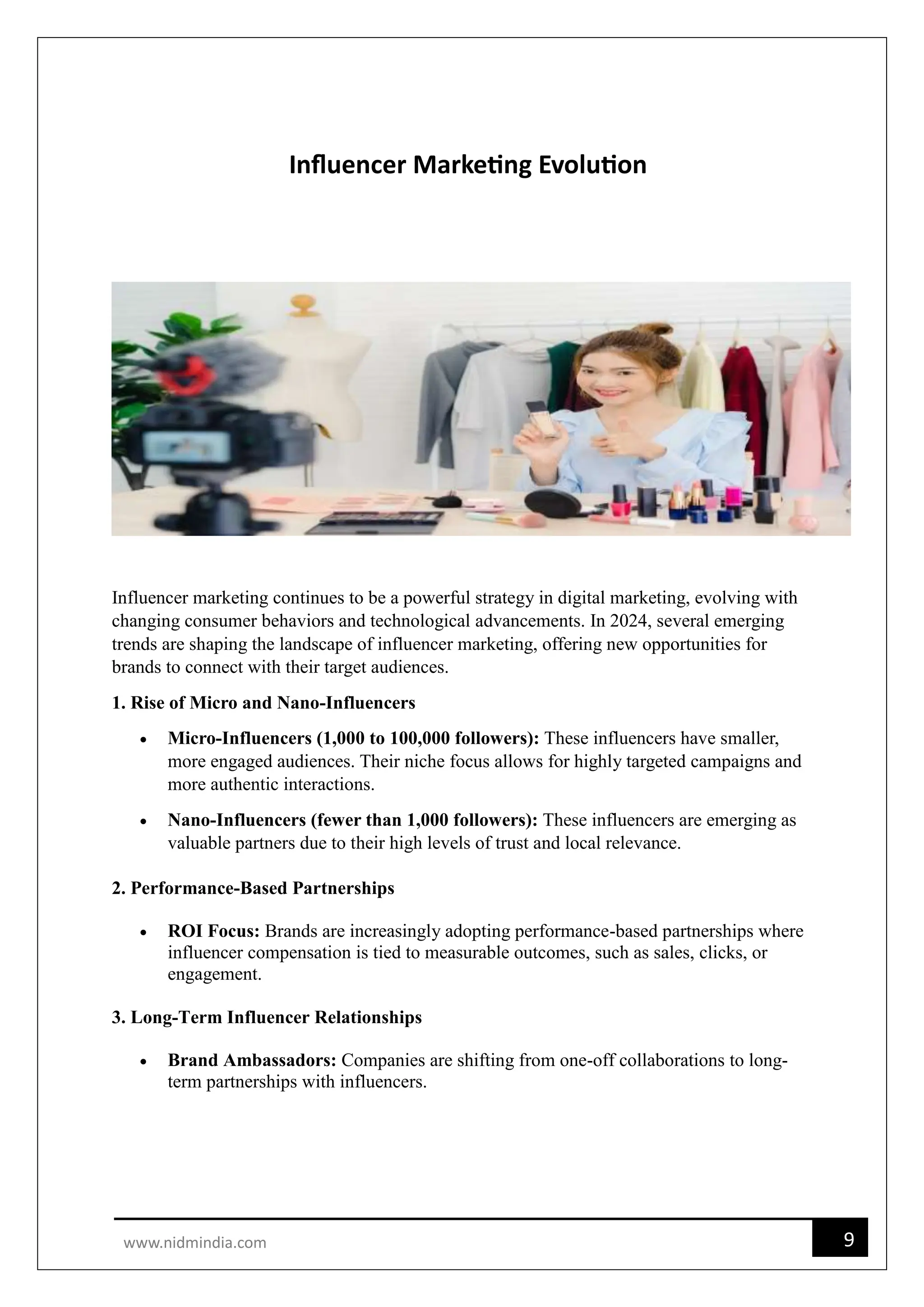 9
www.nidmindia.com
Influencer Marketing Evolution
Influencer marketing continues to be a powerful strategy in digital marketing, evolving with
changing consumer behaviors and technological advancements. In 2024, several emerging
trends are shaping the landscape of influencer marketing, offering new opportunities for
brands to connect with their target audiences.
1. Rise of Micro and Nano-Influencers
 Micro-Influencers (1,000 to 100,000 followers): These influencers have smaller,
more engaged audiences. Their niche focus allows for highly targeted campaigns and
more authentic interactions.
 Nano-Influencers (fewer than 1,000 followers): These influencers are emerging as
valuable partners due to their high levels of trust and local relevance.
2. Performance-Based Partnerships
 ROI Focus: Brands are increasingly adopting performance-based partnerships where
influencer compensation is tied to measurable outcomes, such as sales, clicks, or
engagement.
3. Long-Term Influencer Relationships
 Brand Ambassadors: Companies are shifting from one-off collaborations to long-
term partnerships with influencers.
 