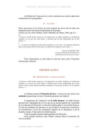 NIETZSCHE – CREPUSCULE DES IDOLES - COMMENTAIRE
La Préface de Crépuscule des idoles constitue une section, aphorisme
comportant trois paragraphes.
II. LE TEXTE
Nous renvoyons ici le lecteur au texte original qui devra être lu dans son
intégralité pour une bonne compréhension du propos :
Crépuscule des idoles Préface, trad. É Blondel, éd. Hatier, 2001, pp. 6-7.
de
« Conserver sa belle humeur quand on s’est engagé dans une affaire ténébreuse et extrêmement
exigeante, ce n’est pas une mince affaire : et pourtant, quoi de plus indispensable que la belle
humeur ? »
à
« … Ce qui ne les empêche pas d’être celles auxquelles on croit le plus ; au demeurant, notamment
dans le cas de la plus célèbre d’entre elles, on se garde bien d’employer le mot d’idole… »
Turin, le 30 septembre 1888,
le jour de l’achèvement du premier livre
de la Réévaluation de toutes les valeurs.
Nous fragmentons ce texte dans la suite du cours, pour l’examiner
morceau par morceau.
PREMIER ALINÉA
III. PREMIER POINT : LA BELLE HUMEUR
« Conserver sa belle humeur quand on s’est engagé dans une affaire ténébreuse et extrêmement
exigeante, ce n’est pas une mince affaire : et pourtant, quoi de plus indispensable que la belle
humeur ? Rien ne réussit lorsque fait défaut l’exubérance. Ce qui prouve la force, c’est le trop-plein
de force. – »
La Préface annonce l’intention du livre : Crépuscule des idoles et la
méthode proposée par ce texte. Nietzsche présente son objectif.
L’importance de l’objectif c’est la belle humeur. La belle humeur
pourrait être l’épigraphe de ce livre qui est un manuel global sur l’ensemble
de la recherche de Nietzsche. Le but de la philosophie c’est la belle humeur.
Au lieu de combattre les passions, ce qui conduit à la mauvaise conscience,
au ressentiment, à tous les sentiments négatifs de la décadence et de la
maladie morale, il faut cultiver la belle humeur.
Voilà la grande intention philosophique de Nietzsche.
Cette grande intention, chez Platon, consiste dans la recherche du
Vrai et du Bien.
© Eric Blondel - Philopsis - www.philopsis.fr Page 10
 